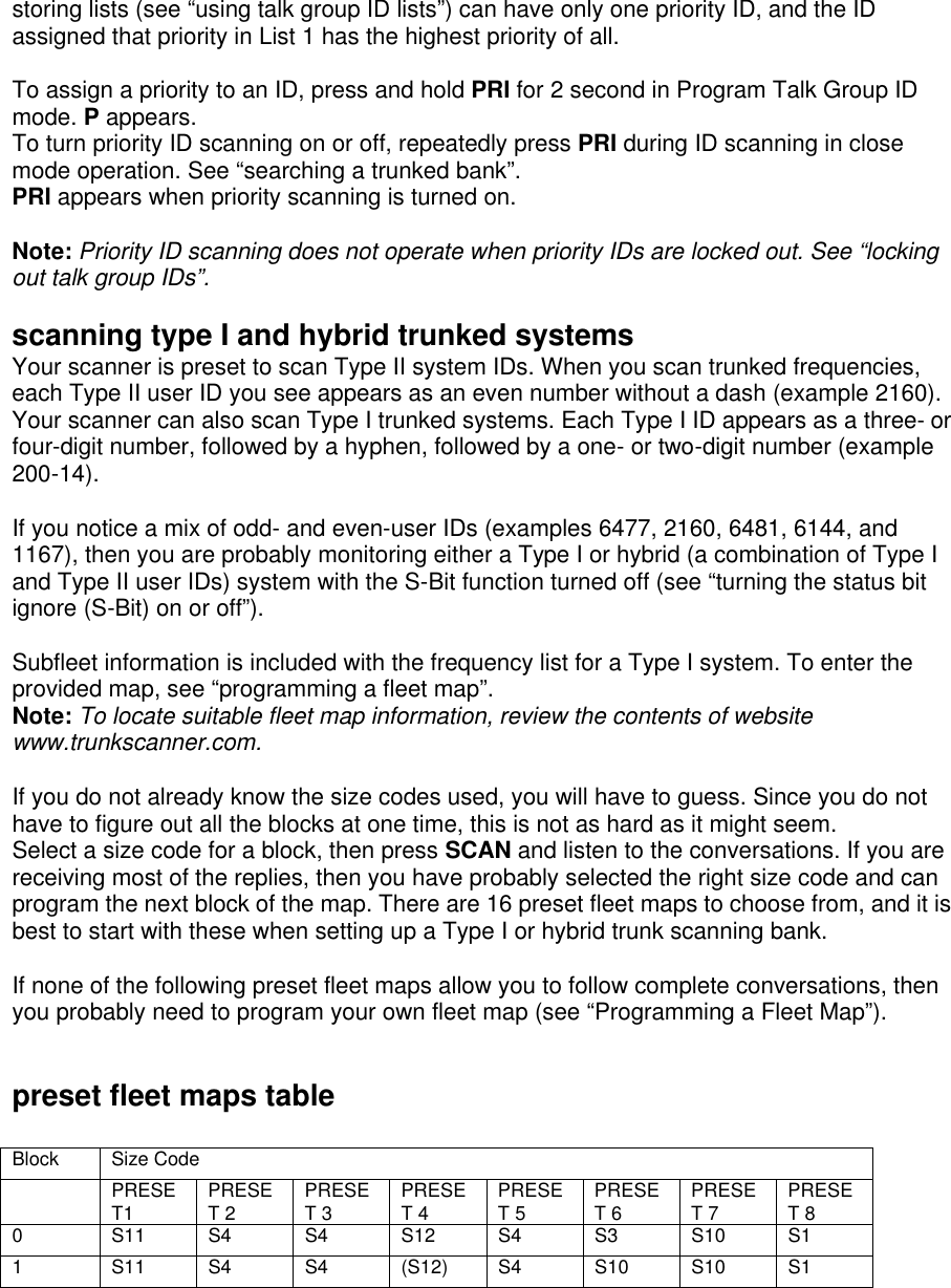 storing lists (see “using talk group ID lists”) can have only one priority ID, and the ID assigned that priority in List 1 has the highest priority of all.  To assign a priority to an ID, press and hold PRI for 2 second in Program Talk Group ID mode. P appears.   To turn priority ID scanning on or off, repeatedly press PRI during ID scanning in close mode operation. See “searching a trunked bank”. PRI appears when priority scanning is turned on.  Note: Priority ID scanning does not operate when priority IDs are locked out. See “locking out talk group IDs”.  scanning type I and hybrid trunked systems Your scanner is preset to scan Type II system IDs. When you scan trunked frequencies, each Type II user ID you see appears as an even number without a dash (example 2160). Your scanner can also scan Type I trunked systems. Each Type I ID appears as a three- or four-digit number, followed by a hyphen, followed by a one- or two-digit number (example 200-14).  If you notice a mix of odd- and even-user IDs (examples 6477, 2160, 6481, 6144, and 1167), then you are probably monitoring either a Type I or hybrid (a combination of Type I and Type II user IDs) system with the S-Bit function turned off (see “turning the status bit ignore (S-Bit) on or off”).  Subfleet information is included with the frequency list for a Type I system. To enter the provided map, see “programming a fleet map”. Note: To locate suitable fleet map information, review the contents of website www.trunkscanner.com.  If you do not already know the size codes used, you will have to guess. Since you do not have to figure out all the blocks at one time, this is not as hard as it might seem. Select a size code for a block, then press SCAN and listen to the conversations. If you are receiving most of the replies, then you have probably selected the right size code and can program the next block of the map. There are 16 preset fleet maps to choose from, and it is best to start with these when setting up a Type I or hybrid trunk scanning bank.  If none of the following preset fleet maps allow you to follow complete conversations, then you probably need to program your own fleet map (see “Programming a Fleet Map”).   preset fleet maps table  Block Size Code  PRESET1 PRESET 2 PRESET 3 PRESET 4 PRESET 5 PRESET 6 PRESET 7 PRESET 8 0 S11 S4 S4 S12 S4 S3 S10 S1 1 S11 S4 S4 (S12) S4 S10 S10 S1 