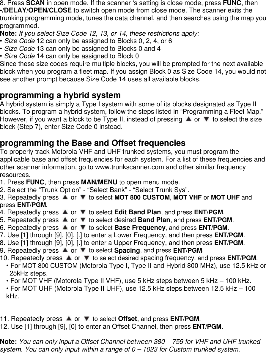 8. Press SCAN in open mode. If the scanner ‘s setting is close mode, press FUNC, then •/DELAY/OPEN/CLOSE to switch open mode from close mode. The scanner exits the trunking programming mode, tunes the data channel, and then searches using the map you programmed. Note: If you select Size Code 12, 13, or 14, these restrictions apply: • Size Code 12 can only be assigned to Blocks 0, 2, 4, or 6 • Size Code 13 can only be assigned to Blocks 0 and 4 • Size Code 14 can only be assigned to Block 0 Since these size codes require multiple blocks, you will be prompted for the next available block when you program a fleet map. If you assign Block 0 as Size Code 14, you would not see another prompt because Size Code 14 uses all available blocks.  programming a hybrid system A hybrid system is simply a Type I system with some of its blocks designated as Type II blocks. To program a hybrid system, follow the steps listed in “Programming a Fleet Map.” However, if you want a block to be Type II, instead of pressing   or   to select the size block (Step 7), enter Size Code 0 instead.  programming the Base and Offset frequencies To properly track Motorola VHF and UHF trunked systems, you must program the applicable base and offset frequencies for each system. For a list of these frequencies and other scanner information, go to www.trunkscanner.com and other similar frequency resources. 1. Press FUNC, then press MAN/MENU to open menu mode. 2. Select the “Trunk Option” - “Select Bank” - “Select Trunk Sys”. 3. Repeatedly press   or   to select MOT 800 CUSTOM, MOT VHF or MOT UHF and press ENT/PGM. 4. Repeatedly press   or   to select Edit Band Plan, and press ENT/PGM. 5. Repeatedly press   or   to select desired Band Plan, and press ENT/PGM. 6. Repeatedly press   or   to select Base Frequency, and press ENT/PGM. 7. Use [1] through [9], [0], [.] to enter a Lower Frequency, and then press ENT/PGM. 8. Use [1] through [9], [0], [.] to enter a Upper Frequency, and then press ENT/PGM. 9. Repeatedly press   or   to select Spacing, and press ENT/PGM. 10. Repeatedly press   or   to select desired spacing frequency, and press ENT/PGM. • For MOT 800 CUSTOM (Motorola Type I, Type II and Hybrid 800 MHz), use 12.5 kHz or 25kHz steps. • For MOT VHF (Motorola Type II VHF), use 5 kHz steps between 5 kHz – 100 kHz. • For MOT UHF (Motorola Type II UHF), use 12.5 kHz steps between 12.5 kHz – 100 kHz.   11. Repeatedly press   or   to select Offset, and press ENT/PGM. 12. Use [1] through [9], [0] to enter an Offset Channel, then press ENT/PGM.  Note: You can only input a Offset Channel between 380 – 759 for VHF and UHF trunked system. You can only input within a range of 0 – 1023 for Custom trunked system.  