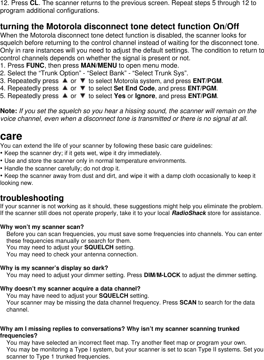 12. Press CL. The scanner returns to the previous screen. Repeat steps 5 through 12 to program additional configurations.  turning the Motorola disconnect tone detect function On/Off When the Motorola disconnect tone detect function is disabled, the scanner looks for squelch before returning to the control channel instead of waiting for the disconnect tone. Only in rare instances will you need to adjust the default settings. The condition to return to control channels depends on whether the signal is present or not. 1. Press FUNC, then press MAN/MENU to open menu mode. 2. Select the “Trunk Option” - “Select Bank” - “Select Trunk Sys”. 3. Repeatedly press   or   to select Motorola system, and press ENT/PGM. 4. Repeatedly press   or   to select Set End Code, and press ENT/PGM. 5. Repeatedly press   or   to select Yes or Ignore, and press ENT/PGM.    Note: If you set the squelch so you hear a hissing sound, the scanner will remain on the voice channel, even when a disconnect tone is transmitted or there is no signal at all.  care You can extend the life of your scanner by following these basic care guidelines: • Keep the scanner dry; if it gets wet, wipe it dry immediately. • Use and store the scanner only in normal temperature environments. • Handle the scanner carefully; do not drop it. • Keep the scanner away from dust and dirt, and wipe it with a damp cloth occasionally to keep it looking new.  troubleshooting If your scanner is not working as it should, these suggestions might help you eliminate the problem. If the scanner still does not operate properly, take it to your local RadioShack store for assistance.    Why won’t my scanner scan? Before you can scan frequencies, you must save some frequencies into channels. You can enter these frequencies manually or search for them. You may need to adjust your SQUELCH setting. You may need to check your antenna connection.  Why is my scanner’s display so dark? You may need to adjust your dimmer setting. Press DIM/M-LOCK to adjust the dimmer setting.  Why doesn’t my scanner acquire a data channel? You may have need to adjust your SQUELCH setting. Your scanner may be missing the data channel frequency. Press SCAN to search for the data channel.  Why am I missing replies to conversations? Why isn’t my scanner scanning trunked frequencies? You may have selected an incorrect fleet map. Try another fleet map or program your own. You may be monitoring a Type I system, but your scanner is set to scan Type II systems. Set you scanner to Type 1 trunked frequencies. 