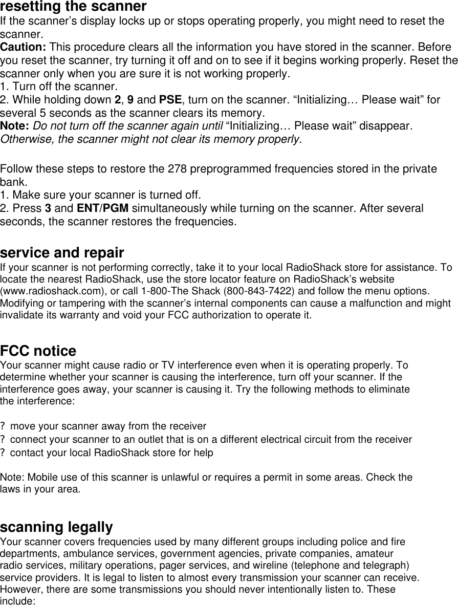  resetting the scanner If the scanner’s display locks up or stops operating properly, you might need to reset the scanner.   Caution: This procedure clears all the information you have stored in the scanner. Before you reset the scanner, try turning it off and on to see if it begins working properly. Reset the scanner only when you are sure it is not working properly. 1. Turn off the scanner. 2. While holding down 2, 9 and PSE, turn on the scanner. “Initializing… Please wait” for several 5 seconds as the scanner clears its memory. Note: Do not turn off the scanner again until “Initializing… Please wait” disappear. Otherwise, the scanner might not clear its memory properly.  Follow these steps to restore the 278 preprogrammed frequencies stored in the private bank. 1. Make sure your scanner is turned off. 2. Press 3 and ENT/PGM simultaneously while turning on the scanner. After several seconds, the scanner restores the frequencies.  service and repair If your scanner is not performing correctly, take it to your local RadioShack store for assistance. To locate the nearest RadioShack, use the store locator feature on RadioShack’s website (www.radioshack.com), or call 1-800-The Shack (800-843-7422) and follow the menu options. Modifying or tampering with the scanner’s internal components can cause a malfunction and might invalidate its warranty and void your FCC authorization to operate it.  FCC notice Your scanner might cause radio or TV interference even when it is operating properly. To determine whether your scanner is causing the interference, turn off your scanner. If the interference goes away, your scanner is causing it. Try the following methods to eliminate the interference:  ? move your scanner away from the receiver ? connect your scanner to an outlet that is on a different electrical circuit from the receiver ? contact your local RadioShack store for help  Note: Mobile use of this scanner is unlawful or requires a permit in some areas. Check the laws in your area.   scanning legally Your scanner covers frequencies used by many different groups including police and fire departments, ambulance services, government agencies, private companies, amateur radio services, military operations, pager services, and wireline (telephone and telegraph) service providers. It is legal to listen to almost every transmission your scanner can receive. However, there are some transmissions you should never intentionally listen to. These include: 