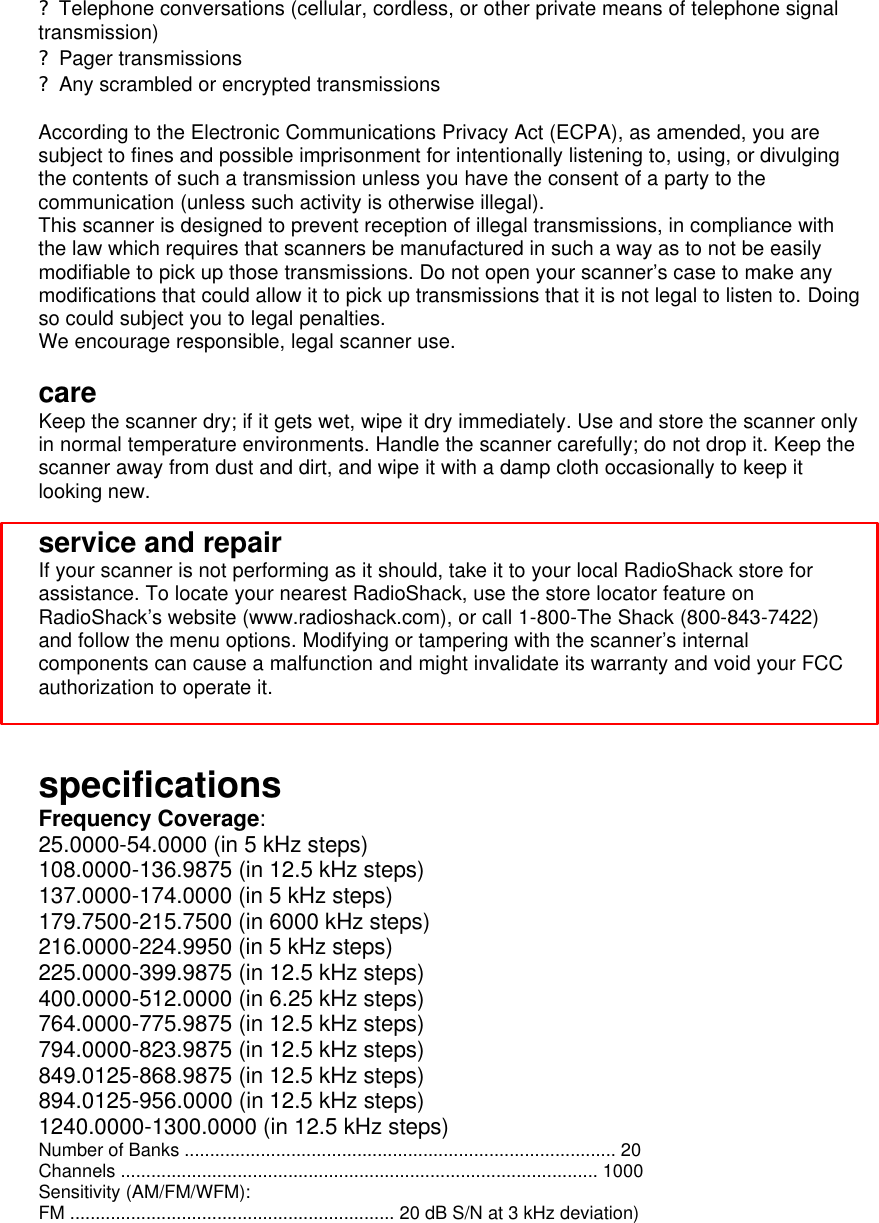 ? Telephone conversations (cellular, cordless, or other private means of telephone signal transmission) ? Pager transmissions ? Any scrambled or encrypted transmissions  According to the Electronic Communications Privacy Act (ECPA), as amended, you are subject to fines and possible imprisonment for intentionally listening to, using, or divulging the contents of such a transmission unless you have the consent of a party to the communication (unless such activity is otherwise illegal). This scanner is designed to prevent reception of illegal transmissions, in compliance with the law which requires that scanners be manufactured in such a way as to not be easily modifiable to pick up those transmissions. Do not open your scanner’s case to make any modifications that could allow it to pick up transmissions that it is not legal to listen to. Doing so could subject you to legal penalties. We encourage responsible, legal scanner use.  care Keep the scanner dry; if it gets wet, wipe it dry immediately. Use and store the scanner only in normal temperature environments. Handle the scanner carefully; do not drop it. Keep the scanner away from dust and dirt, and wipe it with a damp cloth occasionally to keep it looking new.  service and repair If your scanner is not performing as it should, take it to your local RadioShack store for assistance. To locate your nearest RadioShack, use the store locator feature on RadioShack’s website (www.radioshack.com), or call 1-800-The Shack (800-843-7422) and follow the menu options. Modifying or tampering with the scanner’s internal components can cause a malfunction and might invalidate its warranty and void your FCC authorization to operate it.   specifications Frequency Coverage: 25.0000-54.0000 (in 5 kHz steps) 108.0000-136.9875 (in 12.5 kHz steps) 137.0000-174.0000 (in 5 kHz steps) 179.7500-215.7500 (in 6000 kHz steps) 216.0000-224.9950 (in 5 kHz steps) 225.0000-399.9875 (in 12.5 kHz steps) 400.0000-512.0000 (in 6.25 kHz steps) 764.0000-775.9875 (in 12.5 kHz steps) 794.0000-823.9875 (in 12.5 kHz steps) 849.0125-868.9875 (in 12.5 kHz steps) 894.0125-956.0000 (in 12.5 kHz steps) 1240.0000-1300.0000 (in 12.5 kHz steps) Number of Banks ..................................................................................... 20 Channels .............................................................................................. 1000 Sensitivity (AM/FM/WFM): FM ................................................................ 20 dB S/N at 3 kHz deviation) 