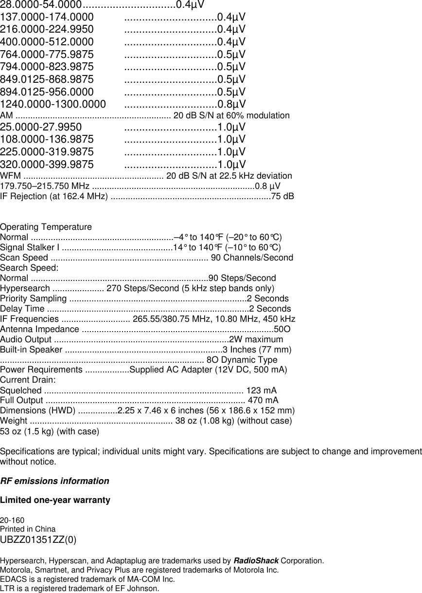 28.0000-54.0000 ...............................0.4µV 137.0000-174.0000 ...............................0.4µV 216.0000-224.9950 ...............................0.4µV 400.0000-512.0000 ...............................0.4µV 764.0000-775.9875 ...............................0.5µV 794.0000-823.9875 ...............................0.5µV 849.0125-868.9875 ...............................0.5µV 894.0125-956.0000 ...............................0.5µV 1240.0000-1300.0000 ...............................0.8µV   AM ............................................................... 20 dB S/N at 60% modulation 25.0000-27.9950   ...............................1.0µV 108.0000-136.9875 ...............................1.0µV 225.0000-319.9875 ...............................1.0µV 320.0000-399.9875 ...............................1.0µV   WFM ......................................................... 20 dB S/N at 22.5 kHz deviation 179.750–215.750 MHz ..................................................................0.8 µV IF Rejection (at 162.4 MHz) .................................................................75 dB   Operating Temperature Normal ..........................................................–4° to 140°F (–20° to 60°C) Signal Stalker I .............................................14° to 140°F (–10° to 60°C) Scan Speed ................................................................ 90 Channels/Second Search Speed: Normal ........................................................................90 Steps/Second Hypersearch ..................... 270 Steps/Second (5 kHz step bands only) Priority Sampling ........................................................................2 Seconds Delay Time ..................................................................................2 Seconds IF Frequencies ............................ 265.55/380.75 MHz, 10.80 MHz, 450 kHz Antenna Impedance ..............................................................................50O Audio Output .......................................................................2W maximum Built-in Speaker ................................................................3 Inches (77 mm) ................................................................................... 8O Dynamic Type Power Requirements ..................Supplied AC Adapter (12V DC, 500 mA) Current Drain: Squelched ................................................................................. 123 mA Full Output ................................................................................. 470 mA Dimensions (HWD) ................2.25 x 7.46 x 6 inches (56 x 186.6 x 152 mm) Weight .......................................................... 38 oz (1.08 kg) (without case) 53 oz (1.5 kg) (with case)  Specifications are typical; individual units might vary. Specifications are subject to change and improvement without notice.    RF emissions information  Limited one-year warranty  20-160 Printed in China UBZZ01351ZZ(0)  Hypersearch, Hyperscan, and Adaptaplug are trademarks used by RadioShack Corporation. Motorola, Smartnet, and Privacy Plus are registered trademarks of Motorola Inc. EDACS is a registered trademark of MA-COM Inc. LTR is a registered trademark of EF Johnson. 