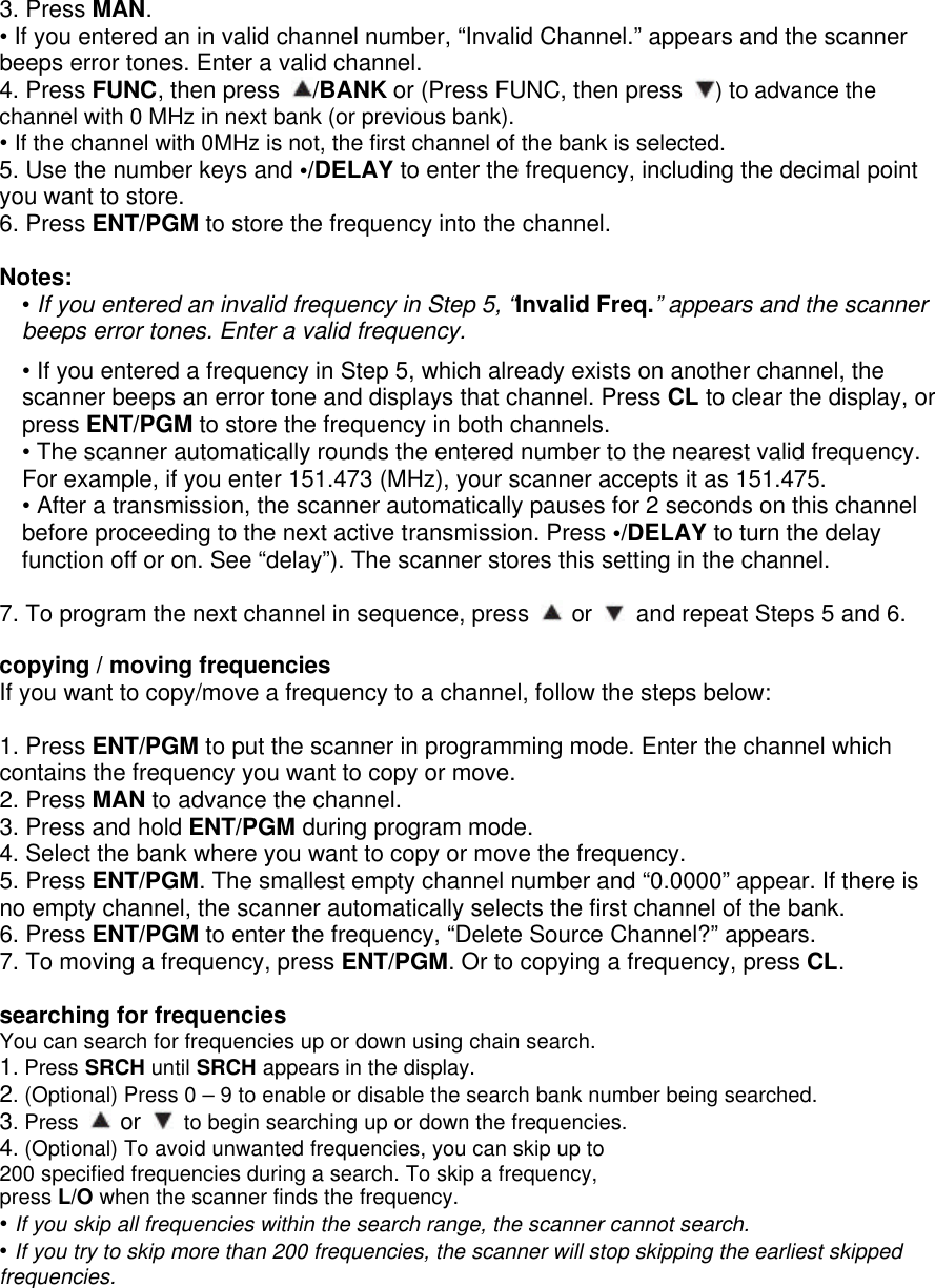 3. Press MAN. • If you entered an in valid channel number, “Invalid Channel.” appears and the scanner beeps error tones. Enter a valid channel. 4. Press FUNC, then press  /BANK or (Press FUNC, then press  ) to advance the channel with 0 MHz in next bank (or previous bank). • If the channel with 0MHz is not, the first channel of the bank is selected.   5. Use the number keys and •/DELAY to enter the frequency, including the decimal point you want to store. 6. Press ENT/PGM to store the frequency into the channel.  Notes: • If you entered an invalid frequency in Step 5, “Invalid Freq.” appears and the scanner beeps error tones. Enter a valid frequency.  • If you entered a frequency in Step 5, which already exists on another channel, the scanner beeps an error tone and displays that channel. Press CL to clear the display, or press ENT/PGM to store the frequency in both channels. • The scanner automatically rounds the entered number to the nearest valid frequency. For example, if you enter 151.473 (MHz), your scanner accepts it as 151.475.   • After a transmission, the scanner automatically pauses for 2 seconds on this channel before proceeding to the next active transmission. Press •/DELAY to turn the delay function off or on. See “delay”). The scanner stores this setting in the channel.    7. To program the next channel in sequence, press   or   and repeat Steps 5 and 6.  copying / moving frequencies If you want to copy/move a frequency to a channel, follow the steps below:  1. Press ENT/PGM to put the scanner in programming mode. Enter the channel which contains the frequency you want to copy or move. 2. Press MAN to advance the channel. 3. Press and hold ENT/PGM during program mode.   4. Select the bank where you want to copy or move the frequency. 5. Press ENT/PGM. The smallest empty channel number and “0.0000” appear. If there is no empty channel, the scanner automatically selects the first channel of the bank. 6. Press ENT/PGM to enter the frequency, “Delete Source Channel?” appears. 7. To moving a frequency, press ENT/PGM. Or to copying a frequency, press CL.  searching for frequencies You can search for frequencies up or down using chain search. 1. Press SRCH until SRCH appears in the display. 2. (Optional) Press 0 – 9 to enable or disable the search bank number being searched. 3. Press   or   to begin searching up or down the frequencies. 4. (Optional) To avoid unwanted frequencies, you can skip up to 200 specified frequencies during a search. To skip a frequency, press L/O when the scanner finds the frequency. • If you skip all frequencies within the search range, the scanner cannot search. • If you try to skip more than 200 frequencies, the scanner will stop skipping the earliest skipped frequencies. 
