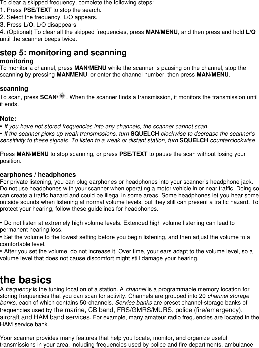  To clear a skipped frequency, complete the following steps: 1. Press PSE/TEXT to stop the search. 2. Select the frequency. L/O appears. 3. Press L/O. L/O disappears. 4. (Optional) To clear all the skipped frequencies, press MAN/MENU, and then press and hold L/O until the scanner beeps twice.  step 5: monitoring and scanning monitoring To monitor a channel, press MAN/MENU while the scanner is pausing on the channel, stop the scanning by pressing MANMENU, or enter the channel number, then press MAN/MENU.  scanning To scan, press SCAN/ . When the scanner finds a transmission, it monitors the transmission until it ends.  Note: • If you have not stored frequencies into any channels, the scanner cannot scan. • If the scanner picks up weak transmissions, turn SQUELCH clockwise to decrease the scanner’s sensitivity to these signals. To listen to a weak or distant station, turn SQUELCH counterclockwise.  Press MAN/MENU to stop scanning, or press PSE/TEXT to pause the scan without losing your position.  earphones / headphones For private listening, you can plug earphones or headphones into your scanner’s headphone jack. Do not use headphones with your scanner when operating a motor vehicle in or near traffic. Doing so can create a traffic hazard and could be illegal in some areas. Some headphones let you hear some outside sounds when listening at normal volume levels, but they still can present a traffic hazard. To protect your hearing, follow these guidelines for headphones.    • Do not listen at extremely high volume levels. Extended high volume listening can lead to permanent hearing loss.   • Set the volume to the lowest setting before you begin listening, and then adjust the volume to a comfortable level. • After you set the volume, do not increase it. Over time, your ears adapt to the volume level, so a volume level that does not cause discomfort might still damage your hearing.  the basics A frequency is the tuning location of a station. A channel is a programmable memory location for storing frequencies that you can scan for activity. Channels are grouped into 20 channel storage banks, each of which contains 50-channels. Service banks are preset channel-storage banks of frequencies used by the marine, CB band, FRS/GMRS/MURS, police (fire/emergency), aircraft and HAM band services. For example, many amateur radio frequencies are located in the HAM service bank.  Your scanner provides many features that help you locate, monitor, and organize useful transmissions in your area, including frequencies used by police and fire departments, ambulance 