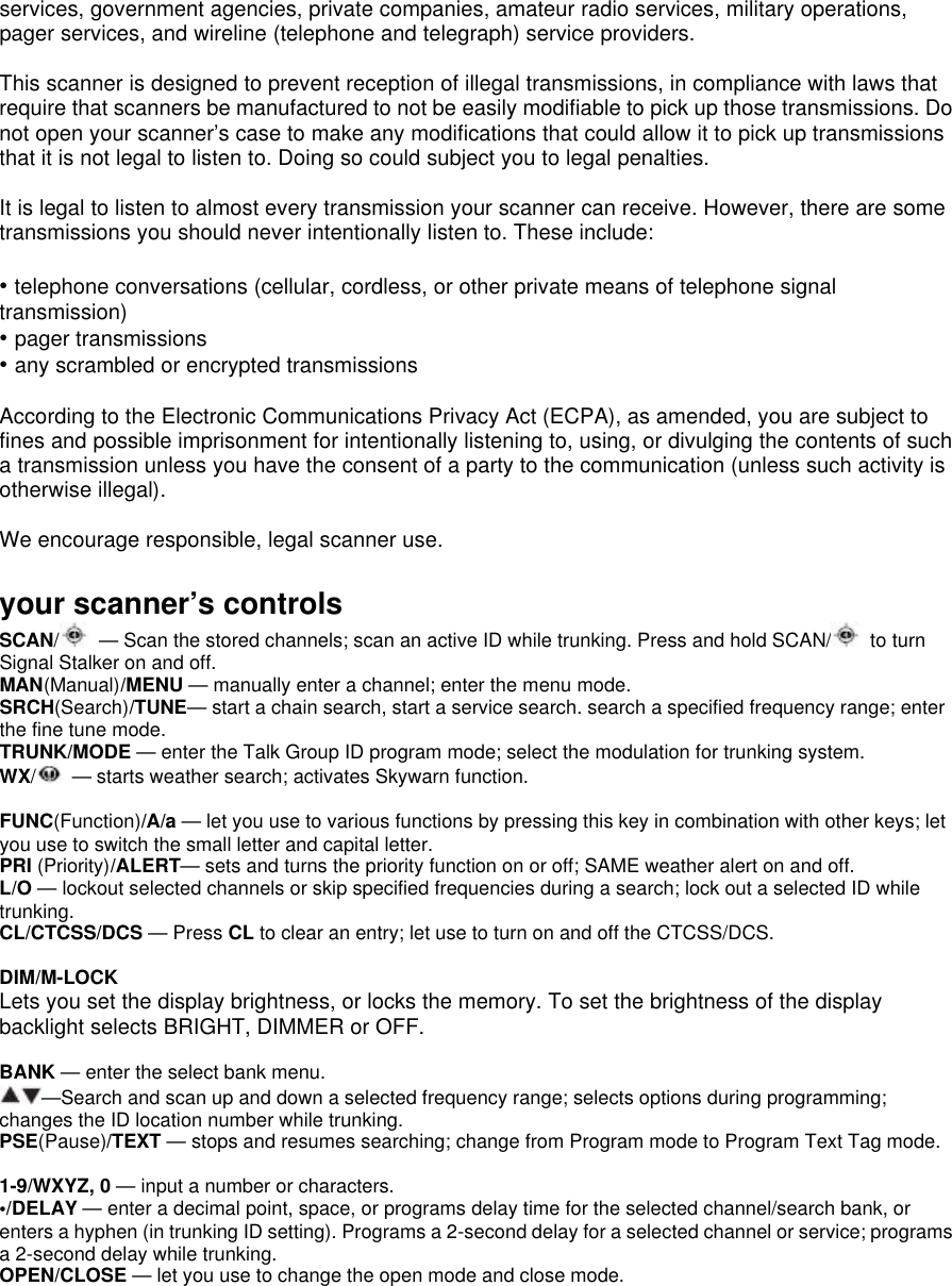 services, government agencies, private companies, amateur radio services, military operations, pager services, and wireline (telephone and telegraph) service providers.  This scanner is designed to prevent reception of illegal transmissions, in compliance with laws that require that scanners be manufactured to not be easily modifiable to pick up those transmissions. Do not open your scanner’s case to make any modifications that could allow it to pick up transmissions that it is not legal to listen to. Doing so could subject you to legal penalties.  It is legal to listen to almost every transmission your scanner can receive. However, there are some transmissions you should never intentionally listen to. These include:  • telephone conversations (cellular, cordless, or other private means of telephone signal transmission) • pager transmissions • any scrambled or encrypted transmissions  According to the Electronic Communications Privacy Act (ECPA), as amended, you are subject to fines and possible imprisonment for intentionally listening to, using, or divulging the contents of such a transmission unless you have the consent of a party to the communication (unless such activity is otherwise illegal).  We encourage responsible, legal scanner use.  your scanner’s controls SCAN/ — Scan the stored channels; scan an active ID while trunking. Press and hold SCAN/  to turn Signal Stalker on and off. MAN(Manual)/MENU — manually enter a channel; enter the menu mode. SRCH(Search)/TUNE— start a chain search, start a service search. search a specified frequency range; enter the fine tune mode. TRUNK/MODE — enter the Talk Group ID program mode; select the modulation for trunking system. WX/ — starts weather search; activates Skywarn function.  FUNC(Function)/A/a — let you use to various functions by pressing this key in combination with other keys; let you use to switch the small letter and capital letter. PRI (Priority)/ALERT— sets and turns the priority function on or off; SAME weather alert on and off. L/O — lockout selected channels or skip specified frequencies during a search; lock out a selected ID while trunking. CL/CTCSS/DCS — Press CL to clear an entry; let use to turn on and off the CTCSS/DCS.  DIM/M-LOCK Lets you set the display brightness, or locks the memory. To set the brightness of the display backlight selects BRIGHT, DIMMER or OFF.  BANK — enter the select bank menu. —Search and scan up and down a selected frequency range; selects options during programming; changes the ID location number while trunking. PSE(Pause)/TEXT — stops and resumes searching; change from Program mode to Program Text Tag mode.  1-9/WXYZ, 0 — input a number or characters. •/DELAY — enter a decimal point, space, or programs delay time for the selected channel/search bank, or enters a hyphen (in trunking ID setting). Programs a 2-second delay for a selected channel or service; programs a 2-second delay while trunking. OPEN/CLOSE — let you use to change the open mode and close mode. 