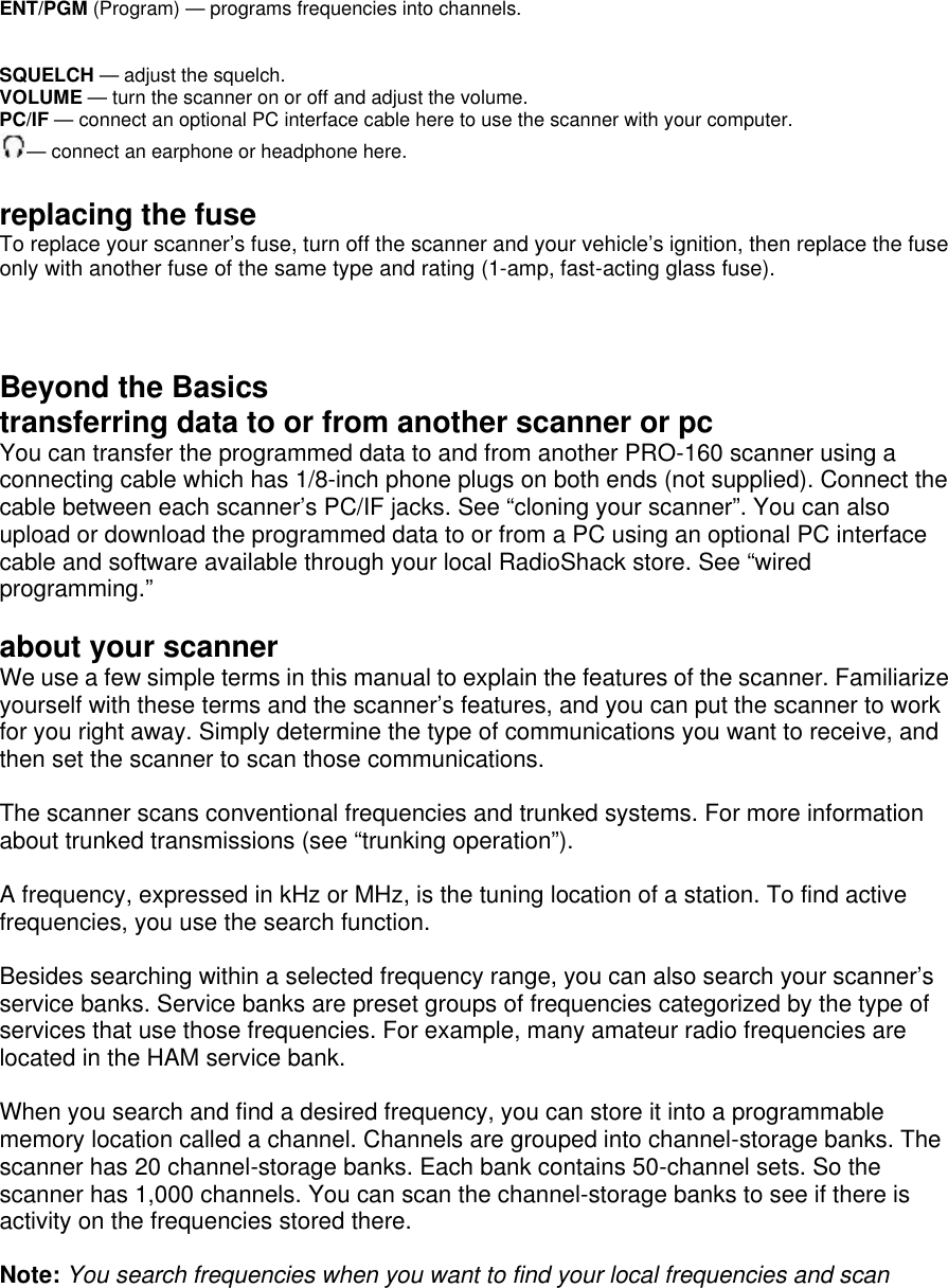 ENT/PGM (Program) — programs frequencies into channels.   SQUELCH — adjust the squelch. VOLUME — turn the scanner on or off and adjust the volume. PC/IF — connect an optional PC interface cable here to use the scanner with your computer. — connect an earphone or headphone here.  replacing the fuse To replace your scanner’s fuse, turn off the scanner and your vehicle’s ignition, then replace the fuse only with another fuse of the same type and rating (1-amp, fast-acting glass fuse).   Beyond the Basics transferring data to or from another scanner or pc You can transfer the programmed data to and from another PRO-160 scanner using a connecting cable which has 1/8-inch phone plugs on both ends (not supplied). Connect the cable between each scanner’s PC/IF jacks. See “cloning your scanner”. You can also upload or download the programmed data to or from a PC using an optional PC interface cable and software available through your local RadioShack store. See “wired programming.”  about your scanner We use a few simple terms in this manual to explain the features of the scanner. Familiarize yourself with these terms and the scanner’s features, and you can put the scanner to work for you right away. Simply determine the type of communications you want to receive, and then set the scanner to scan those communications.  The scanner scans conventional frequencies and trunked systems. For more information about trunked transmissions (see “trunking operation”).  A frequency, expressed in kHz or MHz, is the tuning location of a station. To find active frequencies, you use the search function.  Besides searching within a selected frequency range, you can also search your scanner’s service banks. Service banks are preset groups of frequencies categorized by the type of services that use those frequencies. For example, many amateur radio frequencies are located in the HAM service bank.  When you search and find a desired frequency, you can store it into a programmable memory location called a channel. Channels are grouped into channel-storage banks. The scanner has 20 channel-storage banks. Each bank contains 50-channel sets. So the scanner has 1,000 channels. You can scan the channel-storage banks to see if there is activity on the frequencies stored there.  Note: You search frequencies when you want to find your local frequencies and scan 