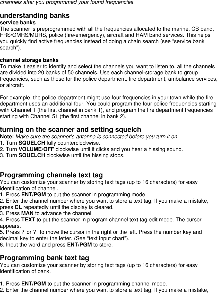 channels after you programmed your found frequencies.    understanding banks service banks The scanner is preprogrammed with all the frequencies allocated to the marine, CB band, FRS/GMRS/MURS, police (fire/emergency), aircraft and HAM band services. This helps you quickly find active frequencies instead of doing a chain search (see “service bank search”).  channel storage banks To make it easier to identify and select the channels you want to listen to, all the channels are divided into 20 banks of 50 channels. Use each channel-storage bank to group frequencies, such as those for the police department, fire department, ambulance services, or aircraft.  For example, the police department might use four frequencies in your town while the fire department uses an additional four. You could program the four police frequencies starting with Channel 1 (the first channel in bank 1), and program the fire department frequencies starting with Channel 51 (the first channel in bank 2).  turning on the scanner and setting squelch Note: Make sure the scanner’s antenna is connected before you turn it on. 1. Turn SQUELCH fully counterclockwise. 2. Turn VOLUME/OFF clockwise until it clicks and you hear a hissing sound. 3. Turn SQUELCH clockwise until the hissing stops.   Programming channels text tag You can customize your scanner by storing text tags (up to 16 characters) for easy identification of channel. 1. Press ENT/PGM to put the scanner in programming mode. 2. Enter the channel number where you want to store a text tag. If you make a mistake, press CL repeatedly until the display is cleared. 3. Press MAN to advance the channel. 4. Press TEXT to put the scanner in program channel text tag edit mode. The cursor appears. 5. Press ?or ? to move the cursor in the right or the left. Press the number key and decimal key to enter the letter. (See “text input chart”). 6. Input the word and press ENT/PGM to store.  Programming bank text tag You can customize your scanner by storing text tags (up to 16 characters) for easy identification of bank.  1. Press ENT/PGM to put the scanner in programming channel mode. 2. Enter the channel number where you want to store a text tag. If you make a mistake, 