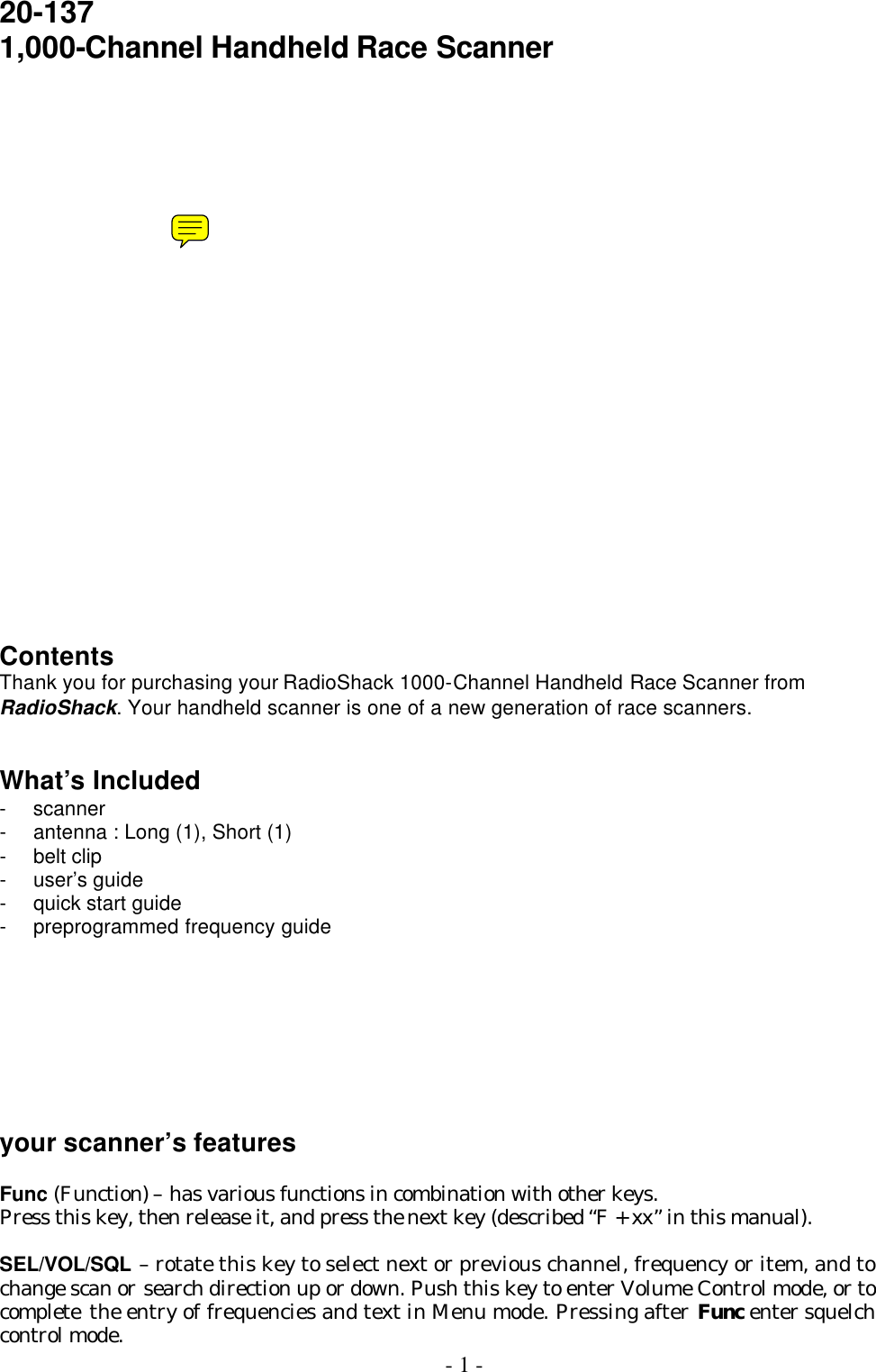  - 1 - 20-137 1,000-Channel Handheld Race Scanner                    Contents Thank you for purchasing your RadioShack 1000-Channel Handheld Race Scanner from RadioShack. Your handheld scanner is one of a new generation of race scanners.   What’s Included - scanner   - antenna : Long (1), Short (1) - belt clip   - user’s guide - quick start guide - preprogrammed frequency guide         your scanner’s features  Func (Function) – has various functions in combination with other keys. Press this key, then release it, and press the next key (described “F + xx” in this manual).    SEL/VOL/SQL – rotate this key to select next or previous channel, frequency or item, and to change scan or search direction up or down. Push this key to enter Volume Control mode, or to complete  the entry of frequencies and text in Menu mode. Pressing after Func enter squelch control mode. 