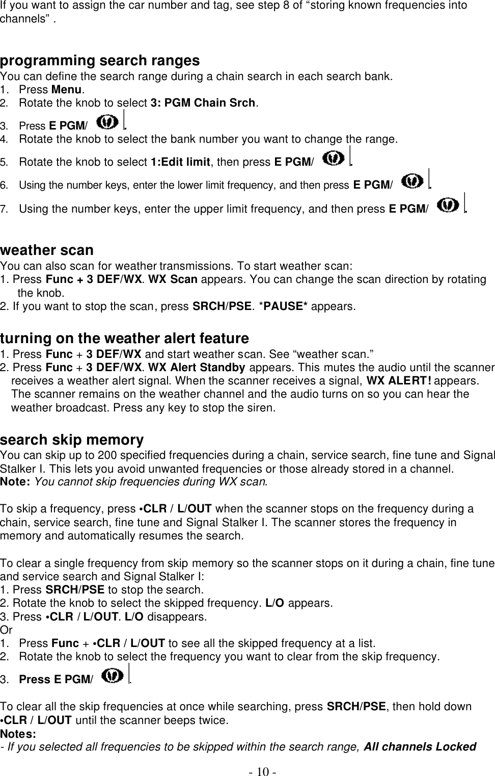  - 10 - If you want to assign the car number and tag, see step 8 of “storing known frequencies into channels” .   programming search ranges You can define the search range during a chain search in each search bank. 1. Press Menu.   2. Rotate the knob to select 3: PGM Chain Srch. 3. Press E PGM/ . 4. Rotate the knob to select the bank number you want to change the range. 5. Rotate the knob to select 1:Edit limit, then press E PGM/ . 6. Using the number keys, enter the lower limit frequency, and then press E PGM/ . 7. Using the number keys, enter the upper limit frequency, and then press E PGM/ .   weather scan You can also scan for weather transmissions. To start weather scan: 1. Press Func + 3 DEF/WX. WX Scan appears. You can change the scan direction by rotating the knob. 2. If you want to stop the scan, press SRCH/PSE. *PAUSE* appears.  turning on the weather alert feature  1. Press Func + 3 DEF/WX and start weather scan. See “weather scan.” 2. Press Func + 3 DEF/WX. WX Alert Standby appears. This mutes the audio until the scanner receives a weather alert signal. When the scanner receives a signal, WX ALERT! appears. The scanner remains on the weather channel and the audio turns on so you can hear the weather broadcast. Press any key to stop the siren.  search skip memory You can skip up to 200 specified frequencies during a chain, service search, fine tune and Signal Stalker I. This lets you avoid unwanted frequencies or those already stored in a channel. Note: You cannot skip frequencies during WX scan.  To skip a frequency, press •CLR / L/OUT when the scanner stops on the frequency during a chain, service search, fine tune and Signal Stalker I. The scanner stores the frequency in memory and automatically resumes the search.  To clear a single frequency from skip memory so the scanner stops on it during a chain, fine tune and service search and Signal Stalker I: 1. Press SRCH/PSE to stop the search. 2. Rotate the knob to select the skipped frequency. L/O appears. 3. Press •CLR / L/OUT. L/O disappears. Or 1. Press Func + •CLR / L/OUT to see all the skipped frequency at a list. 2. Rotate the knob to select the frequency you want to clear from the skip frequency. 3. Press E PGM/ .  To clear all the skip frequencies at once while searching, press SRCH/PSE, then hold down •CLR / L/OUT until the scanner beeps twice. Notes: - If you selected all frequencies to be skipped within the search range, All channels Locked 