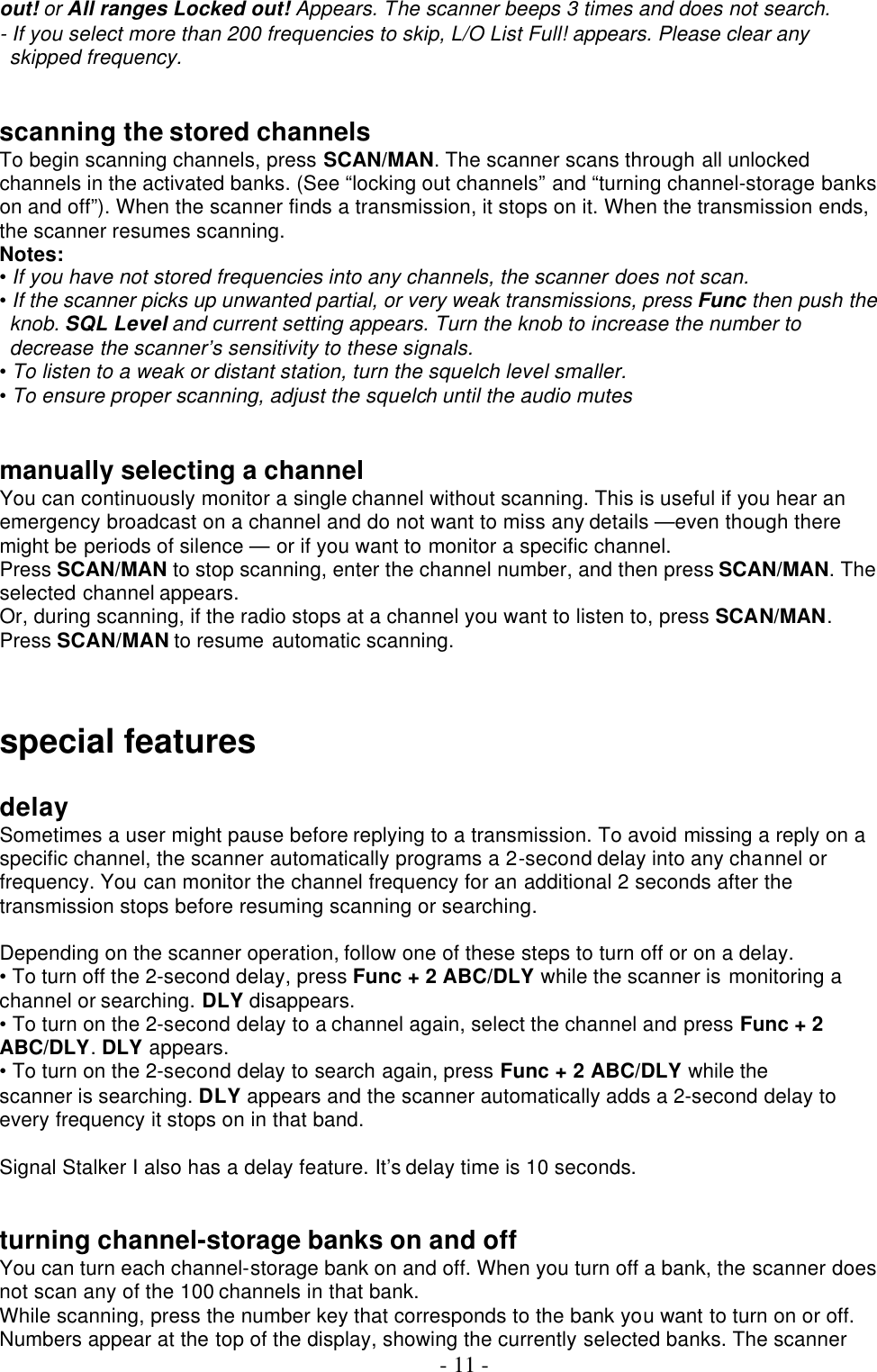  - 11 - out! or All ranges Locked out! Appears. The scanner beeps 3 times and does not search. - If you select more than 200 frequencies to skip, L/O List Full! appears. Please clear any skipped frequency.   scanning the stored channels To begin scanning channels, press SCAN/MAN. The scanner scans through all unlocked channels in the activated banks. (See “locking out channels” and “turning channel-storage banks on and off”). When the scanner finds a transmission, it stops on it. When the transmission ends, the scanner resumes scanning. Notes: • If you have not stored frequencies into any channels, the scanner does not scan. • If the scanner picks up unwanted partial, or very weak transmissions, press Func then push the knob. SQL Level and current setting appears. Turn the knob to increase the number to decrease the scanner’s sensitivity to these signals. • To listen to a weak or distant station, turn the squelch level smaller. • To ensure proper scanning, adjust the squelch until the audio mutes   manually selecting a channel You can continuously monitor a single channel without scanning. This is useful if you hear an emergency broadcast on a channel and do not want to miss any details —even though there might be periods of silence — or if you want to monitor a specific channel. Press SCAN/MAN to stop scanning, enter the channel number, and then press SCAN/MAN. The selected channel appears. Or, during scanning, if the radio stops at a channel you want to listen to, press SCAN/MAN. Press SCAN/MAN to resume automatic scanning.    special features    delay Sometimes a user might pause before replying to a transmission. To avoid missing a reply on a specific channel, the scanner automatically programs a 2-second delay into any channel or frequency. You can monitor the channel frequency for an additional 2 seconds after the transmission stops before resuming scanning or searching.  Depending on the scanner operation, follow one of these steps to turn off or on a delay. • To turn off the 2-second delay, press Func + 2 ABC/DLY while the scanner is monitoring a channel or searching. DLY disappears. • To turn on the 2-second delay to a channel again, select the channel and press Func + 2 ABC/DLY. DLY appears. • To turn on the 2-second delay to search again, press Func + 2 ABC/DLY while the scanner is searching. DLY appears and the scanner automatically adds a 2-second delay to every frequency it stops on in that band.  Signal Stalker I also has a delay feature. It’s delay time is 10 seconds.   turning channel-storage banks on and off You can turn each channel-storage bank on and off. When you turn off a bank, the scanner does not scan any of the 100 channels in that bank. While scanning, press the number key that corresponds to the bank you want to turn on or off. Numbers appear at the top of the display, showing the currently selected banks. The scanner 