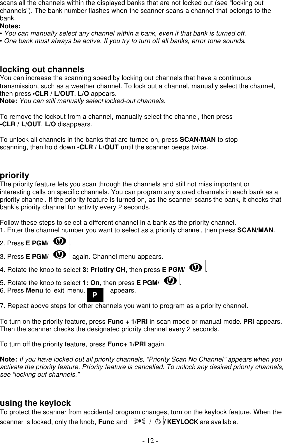  - 12 - scans all the channels within the displayed banks that are not locked out (see “locking out channels”). The bank number flashes when the scanner scans a channel that belongs to the bank. Notes: • You can manually select any channel within a bank, even if that bank is turned off. • One bank must always be active. If you try to turn off all banks, error tone sounds.   locking out channels You can increase the scanning speed by locking out channels that have a continuous transmission, such as a weather channel. To lock out a channel, manually select the channel, then press •CLR / L/OUT. L/O appears. Note: You can still manually select locked-out channels.  To remove the lockout from a channel, manually select the channel, then press •CLR / L/OUT. L/O disappears.  To unlock all channels in the banks that are turned on, press SCAN/MAN to stop scanning, then hold down •CLR / L/OUT until the scanner beeps twice.   priority The priority feature lets you scan through the channels and still not miss important or interesting calls on specific channels. You can program any stored channels in each bank as a priority channel. If the priority feature is turned on, as the scanner scans the bank, it checks that bank’s priority channel for activity every 2 seconds.  Follow these steps to select a different channel in a bank as the priority channel. 1. Enter the channel number you want to select as a priority channel, then press SCAN/MAN. 2. Press E PGM/ . 3. Press E PGM/  again. Channel menu appears. 4. Rotate the knob to select 3: Priotiry CH, then press E PGM/ . 5. Rotate the knob to select 1: On, then press E PGM/ . 6. Press Menu to exit menu.        appears.  7. Repeat above steps for other channels you want to program as a priority channel.  To turn on the priority feature, press Func + 1/PRI in scan mode or manual mode. PRI appears. Then the scanner checks the designated priority channel every 2 seconds.  To turn off the priority feature, press Func+ 1/PRI again.  Note: If you have locked out all priority channels, “Priority Scan No Channel” appears when you activate the priority feature. Priority feature is cancelled. To unlock any desired priority channels, see “locking out channels.”   using the keylock To protect the scanner from accidental program changes, turn on the keylock feature. When the scanner is locked, only the knob, Func and  / KEYLOCK are available.    P 