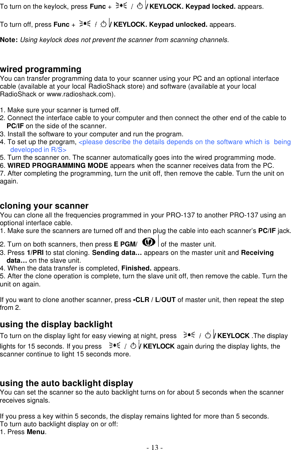  - 13 -  To turn on the keylock, press Func + / KEYLOCK. Keypad locked. appears.  To turn off, press Func + / KEYLOCK. Keypad unlocked. appears.  Note: Using keylock does not prevent the scanner from scanning channels.   wired programming You can transfer programming data to your scanner using your PC and an optional interface cable (available at your local RadioShack store) and software (available at your local RadioShack or www.radioshack.com).  1. Make sure your scanner is turned off. 2. Connect the interface cable to your computer and then connect the other end of the cable to PC/IF on the side of the scanner. 3. Install the software to your computer and run the program. 4. To set up the program, &lt;please describe the details depends on the software which is  being developed in R/S&gt; 5. Turn the scanner on. The scanner automatically goes into the wired programming mode.   6. WIRED PROGRAMMING MODE appears when the scanner receives data from the PC.   7. After completing the programming, turn the unit off, then remove the cable. Turn the unit on again.     cloning your scanner You can clone all the frequencies programmed in your PRO-137 to another PRO-137 using an optional interface cable. 1. Make sure the scanners are turned off and then plug the cable into each scanner’s PC/IF jack. 2. Turn on both scanners, then press E PGM/  of the master unit. 3. Press 1/PRI to stat cloning. Sending data… appears on the master unit and Receiving data… on the slave unit. 4. When the data transfer is completed, Finished. appears.   5. After the clone operation is complete, turn the slave unit off, then remove the cable. Turn the unit on again.    If you want to clone another scanner, press •CLR / L/OUT of master unit, then repeat the step from 2.  using the display backlight To turn on the display light for easy viewing at night, press / KEYLOCK .The display lights for 15 seconds. If you press / KEYLOCK again during the display lights, the scanner continue to light 15 seconds more.     using the auto backlight display You can set the scanner so the auto backlight turns on for about 5 seconds when the scanner receives signals.  If you press a key within 5 seconds, the display remains lighted for more than 5 seconds. To turn auto backlight display on or off: 1. Press Menu. 