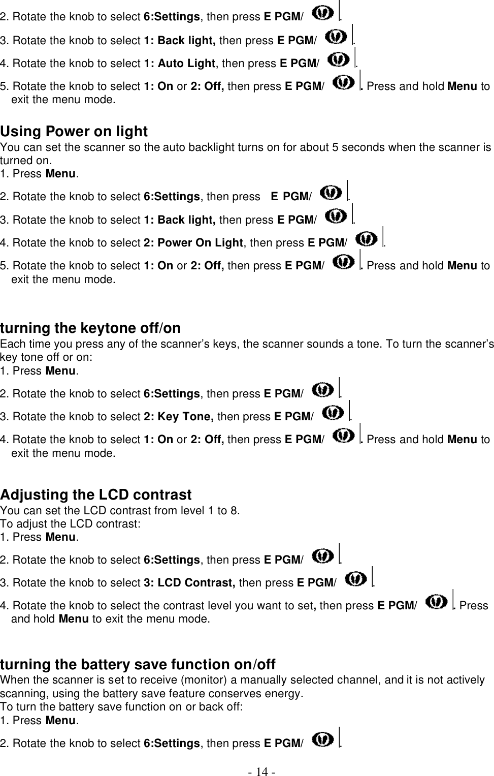  - 14 - 2. Rotate the knob to select 6:Settings, then press E PGM/ . 3. Rotate the knob to select 1: Back light, then press E PGM/ . 4. Rotate the knob to select 1: Auto Light, then press E PGM/ . 5. Rotate the knob to select 1: On or 2: Off, then press E PGM/ . Press and hold Menu to exit the menu mode.  Using Power on light You can set the scanner so the auto backlight turns on for about 5 seconds when the scanner is turned on. 1. Press Menu. 2. Rotate the knob to select 6:Settings, then press   E PGM/ . 3. Rotate the knob to select 1: Back light, then press E PGM/ . 4. Rotate the knob to select 2: Power On Light, then press E PGM/ . 5. Rotate the knob to select 1: On or 2: Off, then press E PGM/ . Press and hold Menu to exit the menu mode.   turning the keytone off/on Each time you press any of the scanner’s keys, the scanner sounds a tone. To turn the scanner’s key tone off or on: 1. Press Menu. 2. Rotate the knob to select 6:Settings, then press E PGM/ . 3. Rotate the knob to select 2: Key Tone, then press E PGM/ . 4. Rotate the knob to select 1: On or 2: Off, then press E PGM/ . Press and hold Menu to exit the menu mode.   Adjusting the LCD contrast You can set the LCD contrast from level 1 to 8. To adjust the LCD contrast: 1. Press Menu. 2. Rotate the knob to select 6:Settings, then press E PGM/ . 3. Rotate the knob to select 3: LCD Contrast, then press E PGM/ . 4. Rotate the knob to select the contrast level you want to set, then press E PGM/ . Press and hold Menu to exit the menu mode.   turning the battery save function on/off When the scanner is set to receive (monitor) a manually selected channel, and it is not actively scanning, using the battery save feature conserves energy. To turn the battery save function on or back off: 1. Press Menu. 2. Rotate the knob to select 6:Settings, then press E PGM/ . 