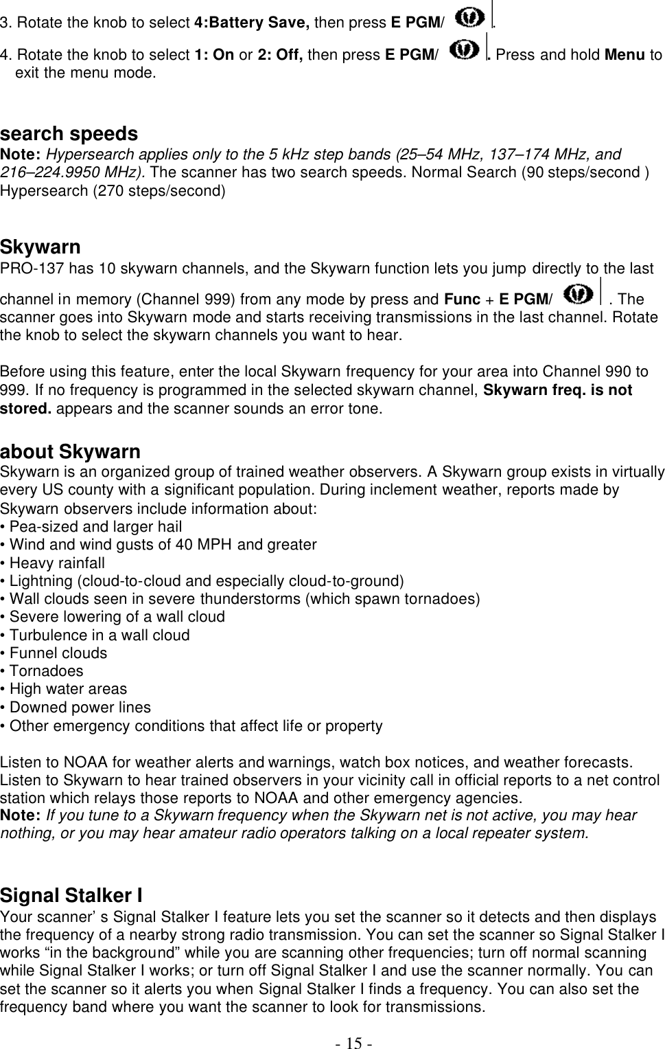  - 15 - 3. Rotate the knob to select 4:Battery Save, then press E PGM/ . 4. Rotate the knob to select 1: On or 2: Off, then press E PGM/ . Press and hold Menu to exit the menu mode.   search speeds Note: Hypersearch applies only to the 5 kHz step bands (25–54 MHz, 137–174 MHz, and 216–224.9950 MHz). The scanner has two search speeds. Normal Search (90 steps/second ) Hypersearch (270 steps/second)   Skywarn PRO-137 has 10 skywarn channels, and the Skywarn function lets you jump directly to the last channel in memory (Channel 999) from any mode by press and Func + E PGM/  . The scanner goes into Skywarn mode and starts receiving transmissions in the last channel. Rotate the knob to select the skywarn channels you want to hear.  Before using this feature, enter the local Skywarn frequency for your area into Channel 990 to 999. If no frequency is programmed in the selected skywarn channel, Skywarn freq. is not stored. appears and the scanner sounds an error tone.  about Skywarn Skywarn is an organized group of trained weather observers. A Skywarn group exists in virtually every US county with a significant population. During inclement weather, reports made by Skywarn observers include information about: • Pea-sized and larger hail • Wind and wind gusts of 40 MPH and greater • Heavy rainfall • Lightning (cloud-to-cloud and especially cloud-to-ground) • Wall clouds seen in severe thunderstorms (which spawn tornadoes) • Severe lowering of a wall cloud • Turbulence in a wall cloud • Funnel clouds • Tornadoes • High water areas • Downed power lines • Other emergency conditions that affect life or property  Listen to NOAA for weather alerts and warnings, watch box notices, and weather forecasts. Listen to Skywarn to hear trained observers in your vicinity call in official reports to a net control station which relays those reports to NOAA and other emergency agencies. Note: If you tune to a Skywarn frequency when the Skywarn net is not active, you may hear nothing, or you may hear amateur radio operators talking on a local repeater system.     Signal Stalker I Your scanner’ s Signal Stalker I feature lets you set the scanner so it detects and then displays the frequency of a nearby strong radio transmission. You can set the scanner so Signal Stalker I works “in the background” while you are scanning other frequencies; turn off normal scanning while Signal Stalker I works; or turn off Signal Stalker I and use the scanner normally. You can set the scanner so it alerts you when Signal Stalker I finds a frequency. You can also set the frequency band where you want the scanner to look for transmissions.  