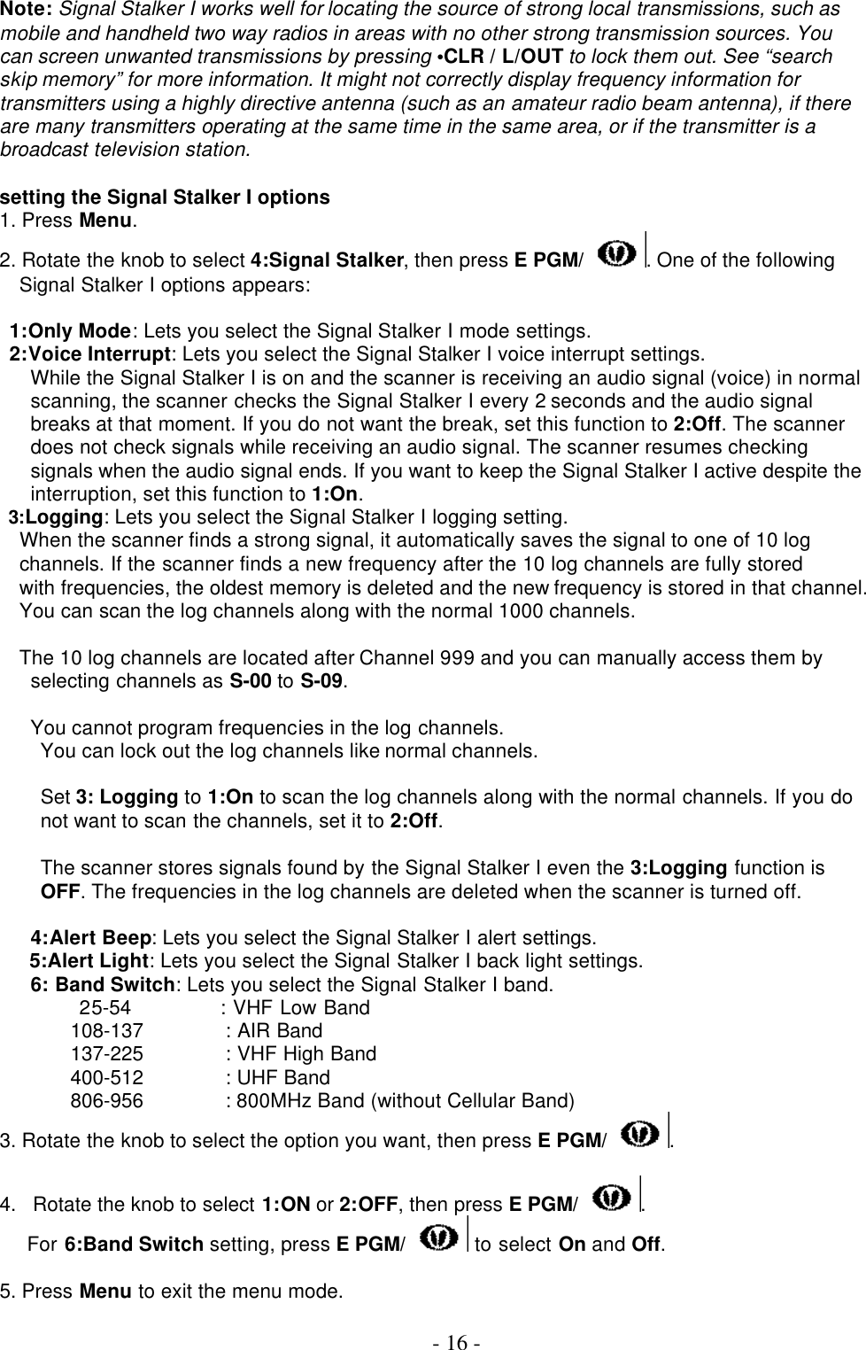  - 16 - Note: Signal Stalker I works well for locating the source of strong local transmissions, such as mobile and handheld two way radios in areas with no other strong transmission sources. You can screen unwanted transmissions by pressing •CLR / L/OUT to lock them out. See “search skip memory” for more information. It might not correctly display frequency information for transmitters using a highly directive antenna (such as an amateur radio beam antenna), if there are many transmitters operating at the same time in the same area, or if the transmitter is a broadcast television station.  setting the Signal Stalker I options 1. Press Menu. 2. Rotate the knob to select 4:Signal Stalker, then press E PGM/ . One of the following Signal Stalker I options appears:  1:Only Mode: Lets you select the Signal Stalker I mode settings. 2:Voice Interrupt: Lets you select the Signal Stalker I voice interrupt settings. While the Signal Stalker I is on and the scanner is receiving an audio signal (voice) in normal scanning, the scanner checks the Signal Stalker I every 2 seconds and the audio signal breaks at that moment. If you do not want the break, set this function to 2:Off. The scanner does not check signals while receiving an audio signal. The scanner resumes checking signals when the audio signal ends. If you want to keep the Signal Stalker I active despite the interruption, set this function to 1:On. 3:Logging: Lets you select the Signal Stalker I logging setting. When the scanner finds a strong signal, it automatically saves the signal to one of 10 log channels. If the scanner finds a new frequency after the 10 log channels are fully stored with frequencies, the oldest memory is deleted and the new frequency is stored in that channel. You can scan the log channels along with the normal 1000 channels.  The 10 log channels are located after Channel 999 and you can manually access them by selecting channels as S-00 to S-09.  You cannot program frequencies in the log channels. You can lock out the log channels like normal channels.  Set 3: Logging to 1:On to scan the log channels along with the normal channels. If you do not want to scan the channels, set it to 2:Off.  The scanner stores signals found by the Signal Stalker I even the 3:Logging function is OFF. The frequencies in the log channels are deleted when the scanner is turned off.  4:Alert Beep: Lets you select the Signal Stalker I alert settings.    5:Alert Light: Lets you select the Signal Stalker I back light settings. 6: Band Switch: Lets you select the Signal Stalker I band.         25-54         : VHF Low Band 108-137        : AIR Band 137-225        : VHF High Band 400-512        : UHF Band 806-956        : 800MHz Band (without Cellular Band)   3. Rotate the knob to select the option you want, then press E PGM/ .  4. Rotate the knob to select 1:ON or 2:OFF, then press E PGM/ .  For 6:Band Switch setting, press E PGM/  to select On and Off.    5. Press Menu to exit the menu mode.  