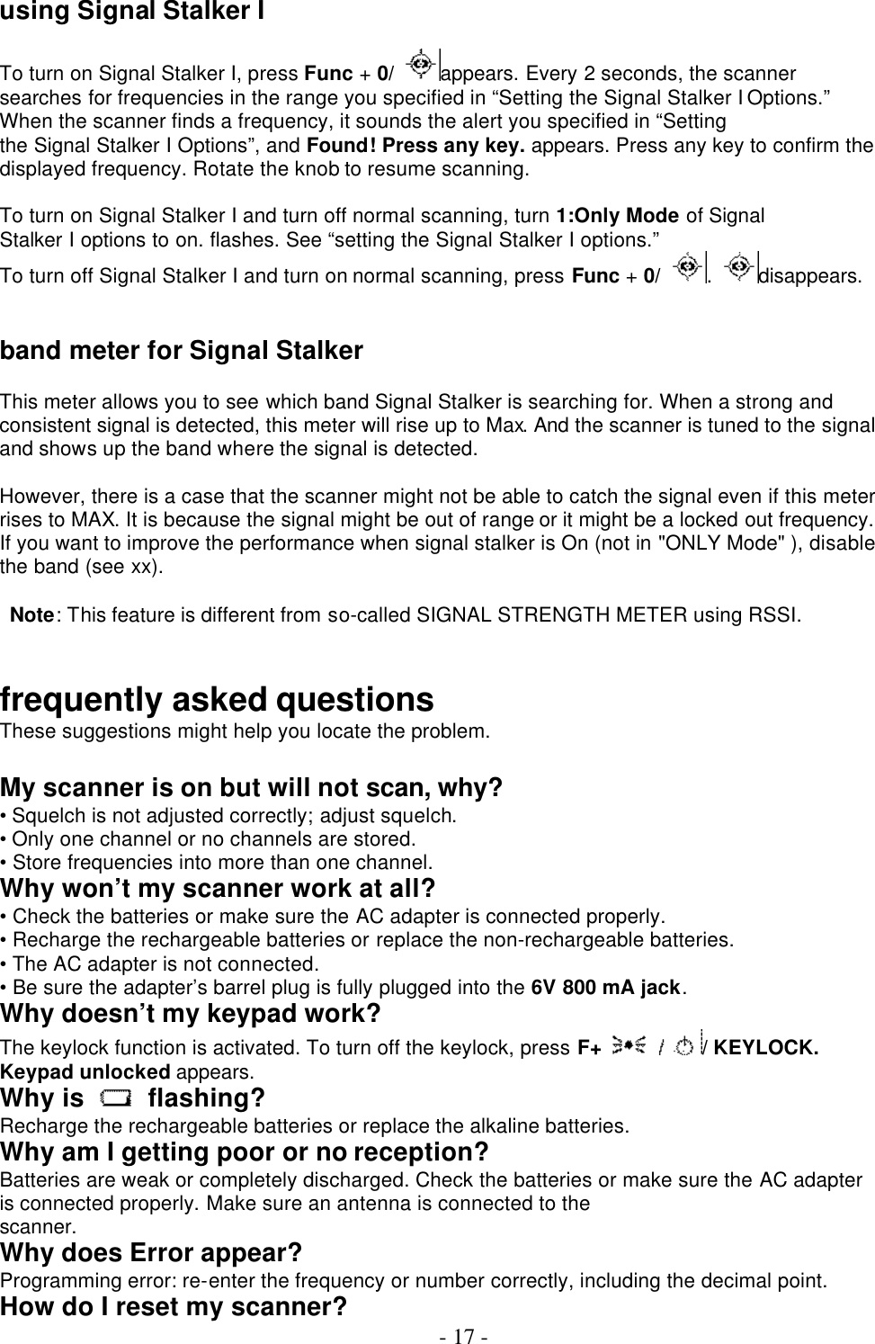  - 17 -    using Signal Stalker I  To turn on Signal Stalker I, press Func + 0/ appears. Every 2 seconds, the scanner searches for frequencies in the range you specified in “Setting the Signal Stalker I Options.” When the scanner finds a frequency, it sounds the alert you specified in “Setting the Signal Stalker I Options”, and Found! Press any key. appears. Press any key to confirm the displayed frequency. Rotate the knob to resume scanning.  To turn on Signal Stalker I and turn off normal scanning, turn 1:Only Mode of Signal Stalker I options to on. flashes. See “setting the Signal Stalker I options.” To turn off Signal Stalker I and turn on normal scanning, press Func + 0/ .  disappears.   band meter for Signal Stalker  This meter allows you to see which band Signal Stalker is searching for. When a strong and consistent signal is detected, this meter will rise up to Max. And the scanner is tuned to the signal and shows up the band where the signal is detected.    However, there is a case that the scanner might not be able to catch the signal even if this meter rises to MAX. It is because the signal might be out of range or it might be a locked out frequency. If you want to improve the performance when signal stalker is On (not in &quot;ONLY Mode&quot; ), disable the band (see xx).   Note: This feature is different from so-called SIGNAL STRENGTH METER using RSSI.   frequently asked questions These suggestions might help you locate the problem.  My scanner is on but will not scan, why? • Squelch is not adjusted correctly; adjust squelch. • Only one channel or no channels are stored. • Store frequencies into more than one channel. Why won’t my scanner work at all? • Check the batteries or make sure the AC adapter is connected properly. • Recharge the rechargeable batteries or replace the non-rechargeable batteries. • The AC adapter is not connected. • Be sure the adapter’s barrel plug is fully plugged into the 6V 800 mA jack. Why doesn’t my keypad work? The keylock function is activated. To turn off the keylock, press F+ / KEYLOCK. Keypad unlocked appears. Why is   flashing? Recharge the rechargeable batteries or replace the alkaline batteries. Why am I getting poor or no reception? Batteries are weak or completely discharged. Check the batteries or make sure the AC adapter is connected properly. Make sure an antenna is connected to the scanner. Why does Error appear? Programming error: re-enter the frequency or number correctly, including the decimal point. How do I reset my scanner? 