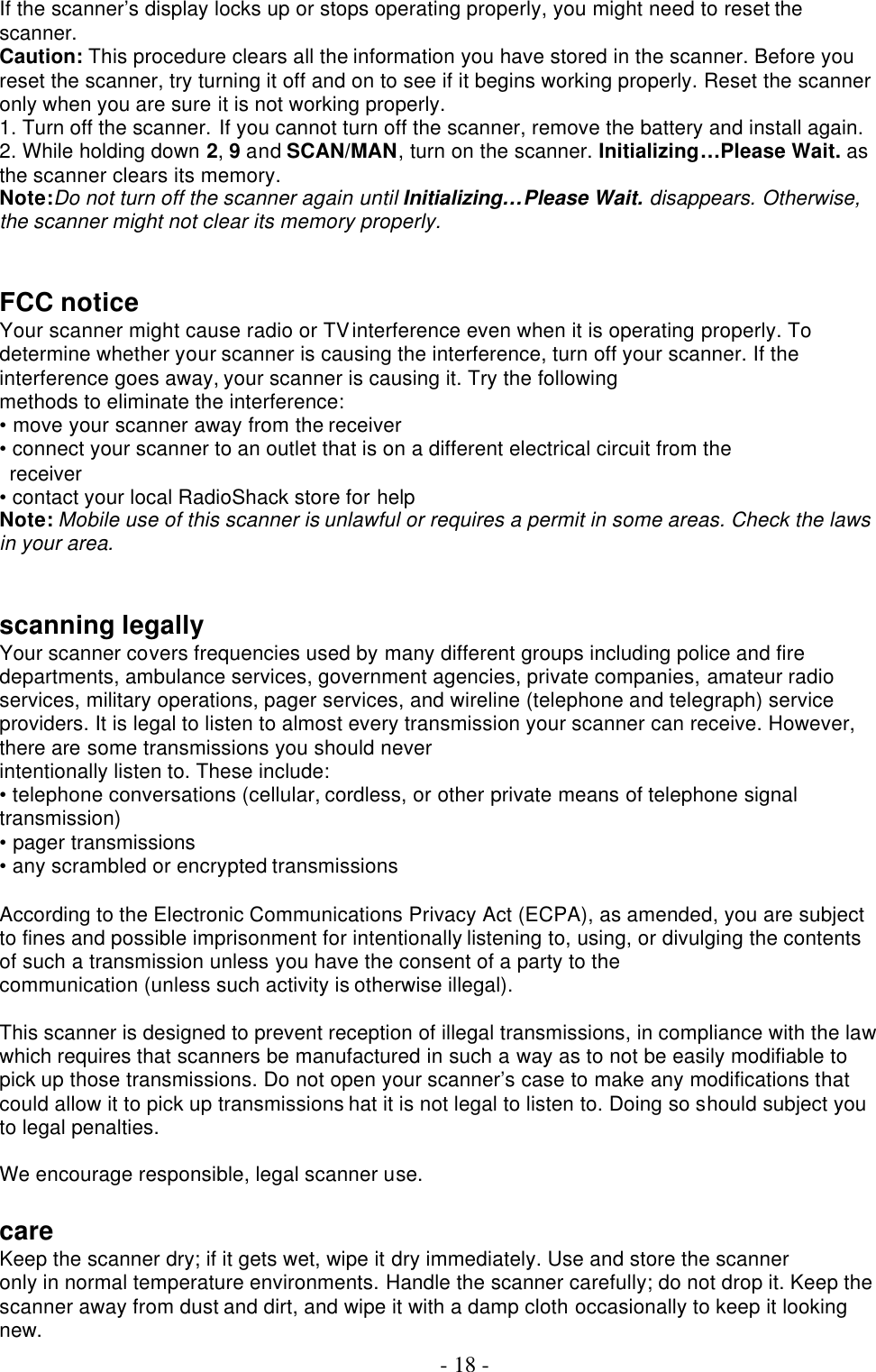  - 18 - If the scanner’s display locks up or stops operating properly, you might need to reset the scanner. Caution: This procedure clears all the information you have stored in the scanner. Before you reset the scanner, try turning it off and on to see if it begins working properly. Reset the scanner only when you are sure it is not working properly. 1. Turn off the scanner. If you cannot turn off the scanner, remove the battery and install again. 2. While holding down 2, 9 and SCAN/MAN, turn on the scanner. Initializing…Please Wait. as the scanner clears its memory. Note:Do not turn off the scanner again until Initializing…Please Wait. disappears. Otherwise, the scanner might not clear its memory properly.   FCC notice Your scanner might cause radio or TV interference even when it is operating properly. To determine whether your scanner is causing the interference, turn off your scanner. If the interference goes away, your scanner is causing it. Try the following methods to eliminate the interference: • move your scanner away from the receiver • connect your scanner to an outlet that is on a different electrical circuit from the receiver • contact your local RadioShack store for help Note: Mobile use of this scanner is unlawful or requires a permit in some areas. Check the laws in your area.   scanning legally Your scanner covers frequencies used by many different groups including police and fire departments, ambulance services, government agencies, private companies, amateur radio services, military operations, pager services, and wireline (telephone and telegraph) service providers. It is legal to listen to almost every transmission your scanner can receive. However, there are some transmissions you should never intentionally listen to. These include: • telephone conversations (cellular, cordless, or other private means of telephone signal transmission) • pager transmissions • any scrambled or encrypted transmissions    According to the Electronic Communications Privacy Act (ECPA), as amended, you are subject to fines and possible imprisonment for intentionally listening to, using, or divulging the contents of such a transmission unless you have the consent of a party to the communication (unless such activity is otherwise illegal).  This scanner is designed to prevent reception of illegal transmissions, in compliance with the law which requires that scanners be manufactured in such a way as to not be easily modifiable to pick up those transmissions. Do not open your scanner’s case to make any modifications that could allow it to pick up transmissions hat it is not legal to listen to. Doing so should subject you to legal penalties.    We encourage responsible, legal scanner use.  care Keep the scanner dry; if it gets wet, wipe it dry immediately. Use and store the scanner only in normal temperature environments. Handle the scanner carefully; do not drop it. Keep the scanner away from dust and dirt, and wipe it with a damp cloth occasionally to keep it looking new. 