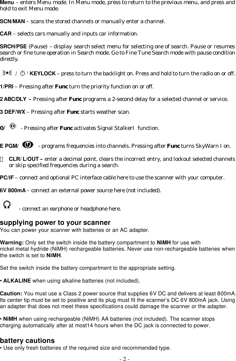  - 2 -  Menu – enters Menu mode. In Menu mode, press to return to the previous menu, and press and hold to exit Menu mode.  SCN/MAN – scans the stored channels or manually enter a channel.  CAR – selects cars manually and inputs car information.  SRCH/PSE (Pause) – display search select menu for selecting one of search. Pause or resumes search or fine tune operation in Search mode. Go to Fine Tune Search mode with pause condition directly.  / KEYLOCK – press to turn the backlight on. Press and hold to turn the radio on or off.  1/PRI – Pressing after Func turn the priority function on or off.  2 ABC/DLY  – Pressing after Func programs a 2-second delay for a selected channel or service.  3 DEF/WX – Pressing after Func starts weather scan.  0/    - Pressing after Func activates Signal StalkerⅠfunction.  E PGM/    - programs frequencies into channels. Pressing after Func turns SkyWarn I on.  ・ CLR/ L/OUT – enter a decimal point, clears the incorrect entry, and lockout selected channels or skip specified frequencies during a search.  PC/IF – connect and optional PC interface cable here to use the scanner with your computer.  6V 800mA – connect an external power source here (not included).    - connect an earphone or headphone here.  supplying power to your scanner You can power your scanner with batteries or an AC adapter.  Warning: Only set the switch inside the battery compartment to NiMH for use with nickel metal hydride (NiMH) rechargeable batteries. Never use non-rechargeable batteries when the switch is set to NiMH.  Set the switch inside the battery compartment to the appropriate setting.  • ALKALINE when using alkaline batteries (not included).  Caution: You must use a Class 2 power source that supplies 6V DC and delivers at least 800mA. Its center tip must be set to positive and its plug must fit the scanner’s DC 6V 800mA jack. Using an adapter that does not meet these specifications could damage the scanner or the adapter.  • NiMH when using rechargeable (NiMH) AA batteries (not included). The scanner stops charging automatically after at most14 hours when the DC jack is connected to power.  battery cautions • Use only fresh batteries of the required size and recommended type. 