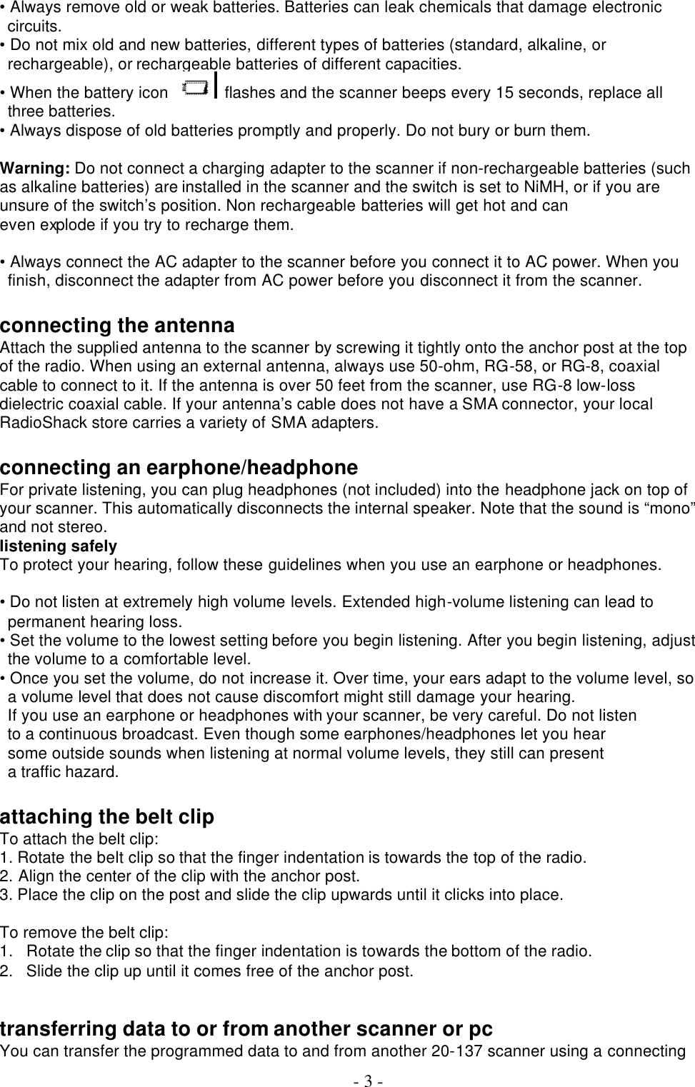  - 3 - • Always remove old or weak batteries. Batteries can leak chemicals that damage electronic circuits. • Do not mix old and new batteries, different types of batteries (standard, alkaline, or rechargeable), or rechargeable batteries of different capacities. • When the battery icon    flashes and the scanner beeps every 15 seconds, replace all three batteries. • Always dispose of old batteries promptly and properly. Do not bury or burn them.  Warning: Do not connect a charging adapter to the scanner if non-rechargeable batteries (such as alkaline batteries) are installed in the scanner and the switch is set to NiMH, or if you are unsure of the switch’s position. Non rechargeable batteries will get hot and can even explode if you try to recharge them.  • Always connect the AC adapter to the scanner before you connect it to AC power. When you finish, disconnect the adapter from AC power before you disconnect it from the scanner.  connecting the antenna Attach the supplied antenna to the scanner by screwing it tightly onto the anchor post at the top of the radio. When using an external antenna, always use 50-ohm, RG-58, or RG-8, coaxial cable to connect to it. If the antenna is over 50 feet from the scanner, use RG-8 low-loss dielectric coaxial cable. If your antenna’s cable does not have a SMA connector, your local RadioShack store carries a variety of SMA adapters.  connecting an earphone/headphone For private listening, you can plug headphones (not included) into the headphone jack on top of your scanner. This automatically disconnects the internal speaker. Note that the sound is “mono” and not stereo.   listening safely To protect your hearing, follow these guidelines when you use an earphone or headphones.  • Do not listen at extremely high volume levels. Extended high-volume listening can lead to permanent hearing loss. • Set the volume to the lowest setting before you begin listening. After you begin listening, adjust the volume to a comfortable level. • Once you set the volume, do not increase it. Over time, your ears adapt to the volume level, so a volume level that does not cause discomfort might still damage your hearing. If you use an earphone or headphones with your scanner, be very careful. Do not listen to a continuous broadcast. Even though some earphones/headphones let you hear some outside sounds when listening at normal volume levels, they still can present a traffic hazard.  attaching the belt clip To attach the belt clip: 1. Rotate the belt clip so that the finger indentation is towards the top of the radio. 2. Align the center of the clip with the anchor post. 3. Place the clip on the post and slide the clip upwards until it clicks into place.  To remove the belt clip: 1. Rotate the clip so that the finger indentation is towards the bottom of the radio.   2. Slide the clip up until it comes free of the anchor post.   transferring data to or from another scanner or pc You can transfer the programmed data to and from another 20-137 scanner using a connecting 