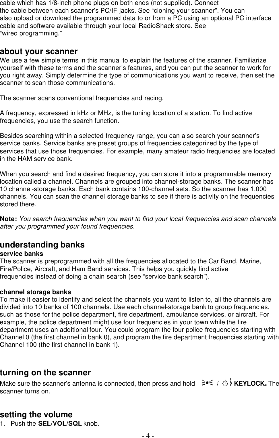 - 4 - cable which has 1/8-inch phone plugs on both ends (not supplied). Connect the cable between each scanner’s PC/IF jacks. See “cloning your scanner”. You can also upload or download the programmed data to or from a PC using an optional PC interface cable and software available through your local RadioShack store. See “wired programming.”  about your scanner We use a few simple terms in this manual to explain the features of the scanner. Familiarize yourself with these terms and the scanner’s features, and you can put the scanner to work for you right away. Simply determine the type of communications you want to receive, then set the scanner to scan those communications.    The scanner scans conventional frequencies and racing.  A frequency, expressed in kHz or MHz, is the tuning location of a station. To find active frequencies, you use the search function.  Besides searching within a selected frequency range, you can also search your scanner’s service banks. Service banks are preset groups of frequencies categorized by the type of services that use those frequencies. For example, many amateur radio frequencies are located in the HAM service bank.  When you search and find a desired frequency, you can store it into a programmable memory location called a channel. Channels are grouped into channel-storage banks. The scanner has 10 channel-storage banks. Each bank contains 100-channel sets. So the scanner has 1,000 channels. You can scan the channel storage banks to see if there is activity on the frequencies stored there.  Note: You search frequencies when you want to find your local frequencies and scan channels after you programmed your found frequencies.  understanding banks service banks The scanner is preprogrammed with all the frequencies allocated to the Car Band, Marine, Fire/Police, Aircraft, and Ham Band services. This helps you quickly find active frequencies instead of doing a chain search (see “service bank search”).  channel storage banks To make it easier to identify and select the channels you want to listen to, all the channels are divided into 10 banks of 100 channels. Use each channel-storage bank to group frequencies, such as those for the police department, fire department, ambulance services, or aircraft. For example, the police department might use four frequencies in your town while the fire department uses an additional four. You could program the four police frequencies starting with Channel 0 (the first channel in bank 0), and program the fire department frequencies starting with Channel 100 (the first channel in bank 1).   turning on the scanner Make sure the scanner’s antenna is connected, then press and hold  / KEYLOCK. The scanner turns on.   setting the volume 1. Push the SEL/VOL/SQL knob.   