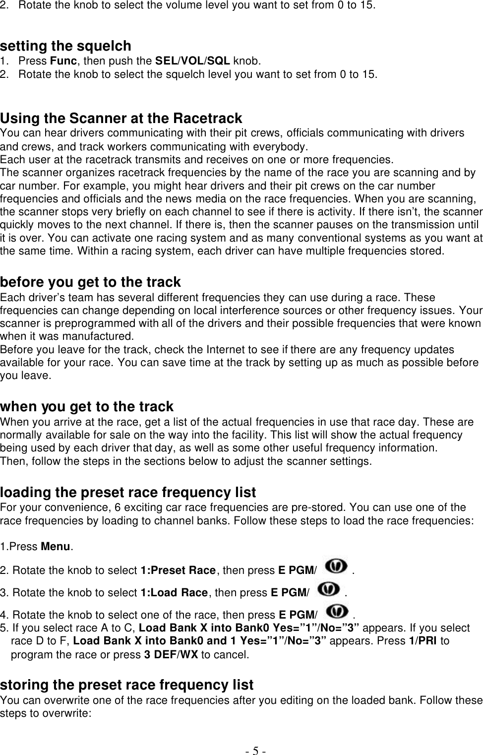  - 5 - 2. Rotate the knob to select the volume level you want to set from 0 to 15.   setting the squelch 1. Press Func, then push the SEL/VOL/SQL knob.   2. Rotate the knob to select the squelch level you want to set from 0 to 15.   Using the Scanner at the Racetrack You can hear drivers communicating with their pit crews, officials communicating with drivers and crews, and track workers communicating with everybody. Each user at the racetrack transmits and receives on one or more frequencies. The scanner organizes racetrack frequencies by the name of the race you are scanning and by car number. For example, you might hear drivers and their pit crews on the car number frequencies and officials and the news media on the race frequencies. When you are scanning, the scanner stops very briefly on each channel to see if there is activity. If there isn’t, the scanner quickly moves to the next channel. If there is, then the scanner pauses on the transmission until it is over. You can activate one racing system and as many conventional systems as you want at the same time. Within a racing system, each driver can have multiple frequencies stored.  before you get to the track Each driver’s team has several different frequencies they can use during a race. These frequencies can change depending on local interference sources or other frequency issues. Your scanner is preprogrammed with all of the drivers and their possible frequencies that were known when it was manufactured. Before you leave for the track, check the Internet to see if there are any frequency updates available for your race. You can save time at the track by setting up as much as possible before you leave.  when you get to the track When you arrive at the race, get a list of the actual frequencies in use that race day. These are normally available for sale on the way into the facility. This list will show the actual frequency being used by each driver that day, as well as some other useful frequency information. Then, follow the steps in the sections below to adjust the scanner settings.  loading the preset race frequency list For your convenience, 6 exciting car race frequencies are pre-stored. You can use one of the race frequencies by loading to channel banks. Follow these steps to load the race frequencies:  1.Press Menu. 2. Rotate the knob to select 1:Preset Race, then press E PGM/ . 3. Rotate the knob to select 1:Load Race, then press E PGM/ . 4. Rotate the knob to select one of the race, then press E PGM/ . 5. If you select race A to C, Load Bank X into Bank0 Yes=”1”/No=”3” appears. If you select race D to F, Load Bank X into Bank0 and 1 Yes=”1”/No=”3” appears. Press 1/PRI to program the race or press 3 DEF/WX to cancel.  storing the preset race frequency list You can overwrite one of the race frequencies after you editing on the loaded bank. Follow these steps to overwrite:  