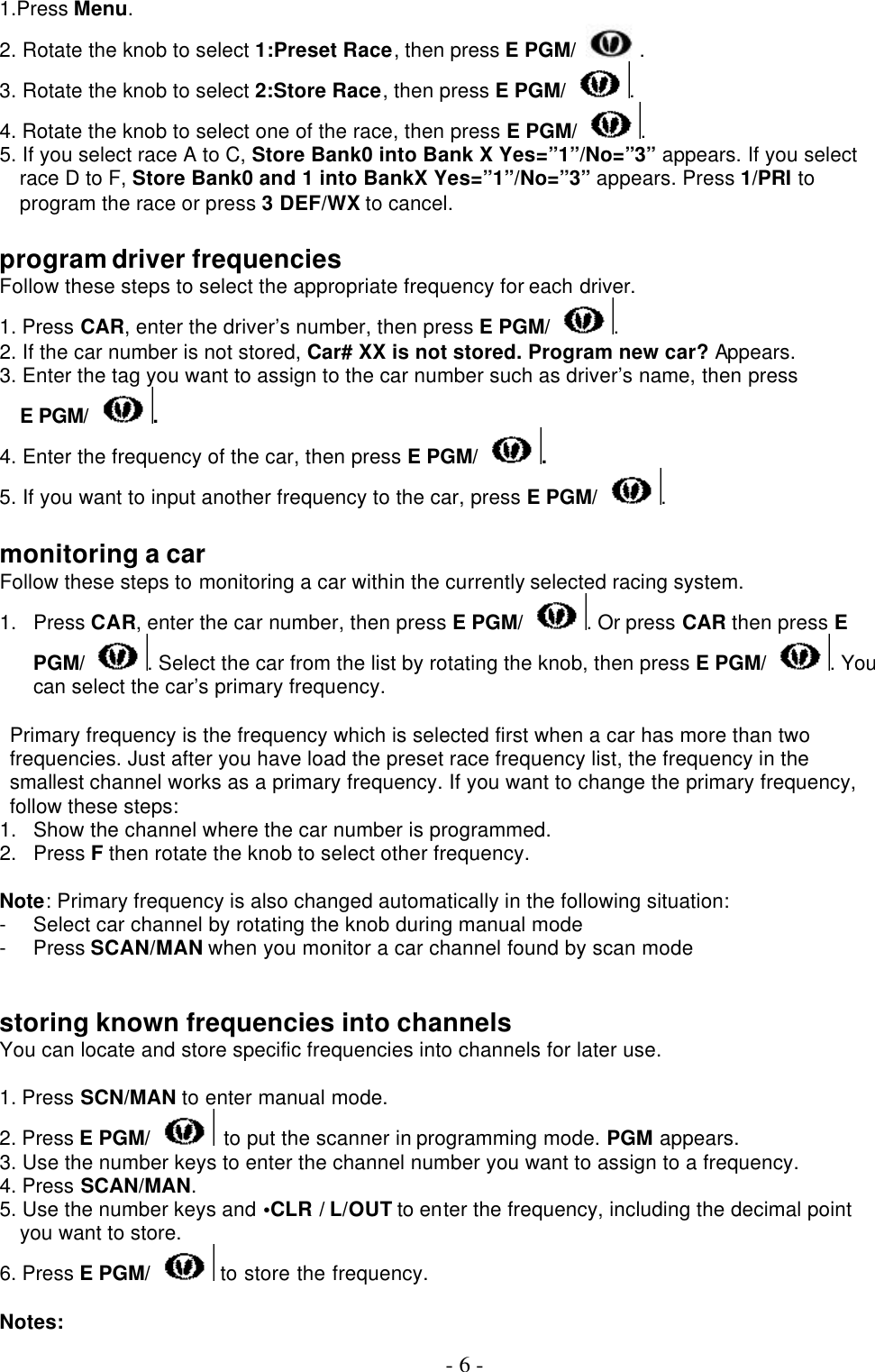  - 6 - 1.Press Menu. 2. Rotate the knob to select 1:Preset Race, then press E PGM/ . 3. Rotate the knob to select 2:Store Race, then press E PGM/ . 4. Rotate the knob to select one of the race, then press E PGM/ . 5. If you select race A to C, Store Bank0 into Bank X Yes=”1”/No=”3” appears. If you select race D to F, Store Bank0 and 1 into BankX Yes=”1”/No=”3” appears. Press 1/PRI to program the race or press 3 DEF/WX to cancel.  program driver frequencies Follow these steps to select the appropriate frequency for each driver. 1. Press CAR, enter the driver’s number, then press E PGM/ . 2. If the car number is not stored, Car# XX is not stored. Program new car? Appears. 3. Enter the tag you want to assign to the car number such as driver’s name, then press  E PGM/ . 4. Enter the frequency of the car, then press E PGM/ . 5. If you want to input another frequency to the car, press E PGM/ .  monitoring a car Follow these steps to monitoring a car within the currently selected racing system. 1. Press CAR, enter the car number, then press E PGM/ . Or press CAR then press E PGM/ . Select the car from the list by rotating the knob, then press E PGM/ . You can select the car’s primary frequency.   Primary frequency is the frequency which is selected first when a car has more than two frequencies. Just after you have load the preset race frequency list, the frequency in the smallest channel works as a primary frequency. If you want to change the primary frequency, follow these steps: 1. Show the channel where the car number is programmed. 2. Press F then rotate the knob to select other frequency.  Note: Primary frequency is also changed automatically in the following situation:   - Select car channel by rotating the knob during manual mode - Press SCAN/MAN when you monitor a car channel found by scan mode   storing known frequencies into channels You can locate and store specific frequencies into channels for later use.  1. Press SCN/MAN to enter manual mode. 2. Press E PGM/  to put the scanner in programming mode. PGM appears. 3. Use the number keys to enter the channel number you want to assign to a frequency. 4. Press SCAN/MAN. 5. Use the number keys and •CLR / L/OUT to enter the frequency, including the decimal point you want to store.   6. Press E PGM/  to store the frequency.  Notes: 