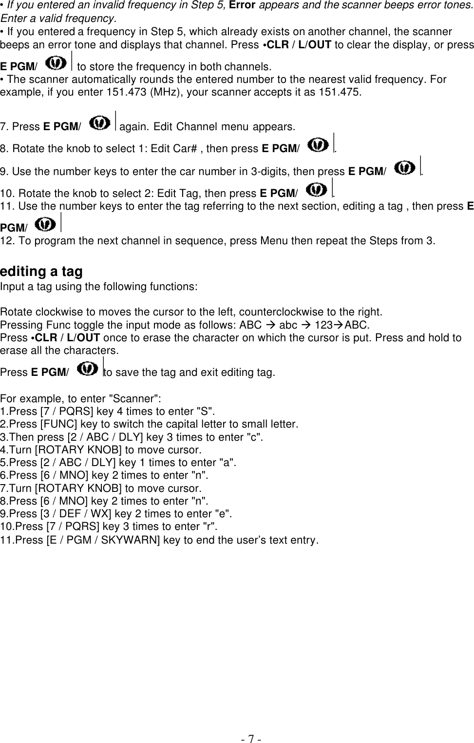  - 7 - • If you entered an invalid frequency in Step 5, Error appears and the scanner beeps error tones. Enter a valid frequency. • If you entered a frequency in Step 5, which already exists on another channel, the scanner beeps an error tone and displays that channel. Press •CLR / L/OUT to clear the display, or press E PGM/  to store the frequency in both channels. • The scanner automatically rounds the entered number to the nearest valid frequency. For example, if you enter 151.473 (MHz), your scanner accepts it as 151.475.  7. Press E PGM/  again. Edit Channel menu appears. 8. Rotate the knob to select 1: Edit Car# , then press E PGM/ .   9. Use the number keys to enter the car number in 3-digits, then press E PGM/ . 10. Rotate the knob to select 2: Edit Tag, then press E PGM/ . 11. Use the number keys to enter the tag referring to the next section, editing a tag , then press E PGM/  12. To program the next channel in sequence, press Menu then repeat the Steps from 3.    editing a tag Input a tag using the following functions:  Rotate clockwise to moves the cursor to the left, counterclockwise to the right. Pressing Func toggle the input mode as follows: ABC à abc à 123àABC.   Press •CLR / L/OUT once to erase the character on which the cursor is put. Press and hold to erase all the characters. Press E PGM/ to save the tag and exit editing tag.  For example, to enter &quot;Scanner&quot;: 1.Press [7 / PQRS] key 4 times to enter &quot;S&quot;. 2.Press [FUNC] key to switch the capital letter to small letter. 3.Then press [2 / ABC / DLY] key 3 times to enter &quot;c&quot;. 4.Turn [ROTARY KNOB] to move cursor. 5.Press [2 / ABC / DLY] key 1 times to enter &quot;a&quot;. 6.Press [6 / MNO] key 2 times to enter &quot;n&quot;. 7.Turn [ROTARY KNOB] to move cursor. 8.Press [6 / MNO] key 2 times to enter &quot;n&quot;. 9.Press [3 / DEF / WX] key 2 times to enter &quot;e&quot;. 10.Press [7 / PQRS] key 3 times to enter &quot;r&quot;. 11.Press [E / PGM / SKYWARN] key to end the user’s text entry.  
