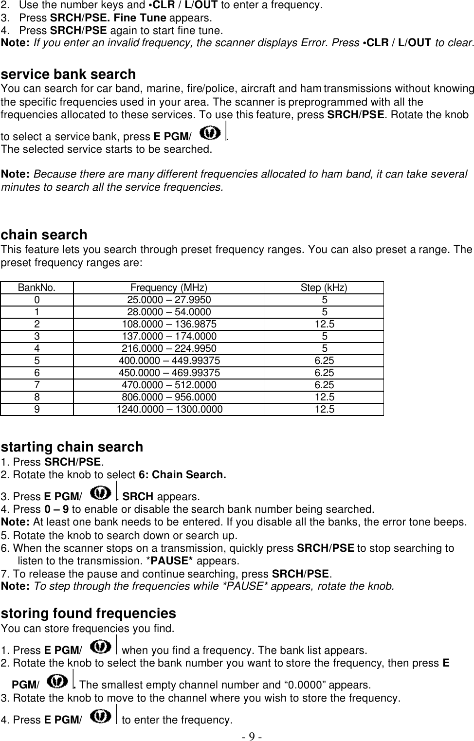  - 9 - 2. Use the number keys and •CLR / L/OUT to enter a frequency. 3. Press SRCH/PSE. Fine Tune appears. 4. Press SRCH/PSE again to start fine tune. Note: If you enter an invalid frequency, the scanner displays Error. Press •CLR / L/OUT to clear.    service bank search You can search for car band, marine, fire/police, aircraft and ham transmissions without knowing the specific frequencies used in your area. The scanner is preprogrammed with all the frequencies allocated to these services. To use this feature, press SRCH/PSE. Rotate the knob to select a service bank, press E PGM/ . The selected service starts to be searched.  Note: Because there are many different frequencies allocated to ham band, it can take several minutes to search all the service frequencies.   chain search This feature lets you search through preset frequency ranges. You can also preset a range. The preset frequency ranges are:  BankNo. Frequency (MHz) Step (kHz) 0 25.0000 – 27.9950 5 1 28.0000 – 54.0000 5 2 108.0000 – 136.9875 12.5 3 137.0000 – 174.0000 5 4 216.0000 – 224.9950 5 5 400.0000 – 449.99375 6.25 6 450.0000 – 469.99375 6.25 7 470.0000 – 512.0000 6.25 8 806.0000 – 956.0000 12.5 9 1240.0000 – 1300.0000 12.5   starting chain search 1. Press SRCH/PSE. 2. Rotate the knob to select 6: Chain Search. 3. Press E PGM/ . SRCH appears. 4. Press 0 – 9 to enable or disable the search bank number being searched. Note: At least one bank needs to be entered. If you disable all the banks, the error tone beeps. 5. Rotate the knob to search down or search up. 6. When the scanner stops on a transmission, quickly press SRCH/PSE to stop searching to listen to the transmission. *PAUSE* appears. 7. To release the pause and continue searching, press SRCH/PSE. Note: To step through the frequencies while *PAUSE* appears, rotate the knob.  storing found frequencies You can store frequencies you find. 1. Press E PGM/  when you find a frequency. The bank list appears. 2. Rotate the knob to select the bank number you want to store the frequency, then press E PGM/ . The smallest empty channel number and “0.0000” appears. 3. Rotate the knob to move to the channel where you wish to store the frequency. 4. Press E PGM/  to enter the frequency. 