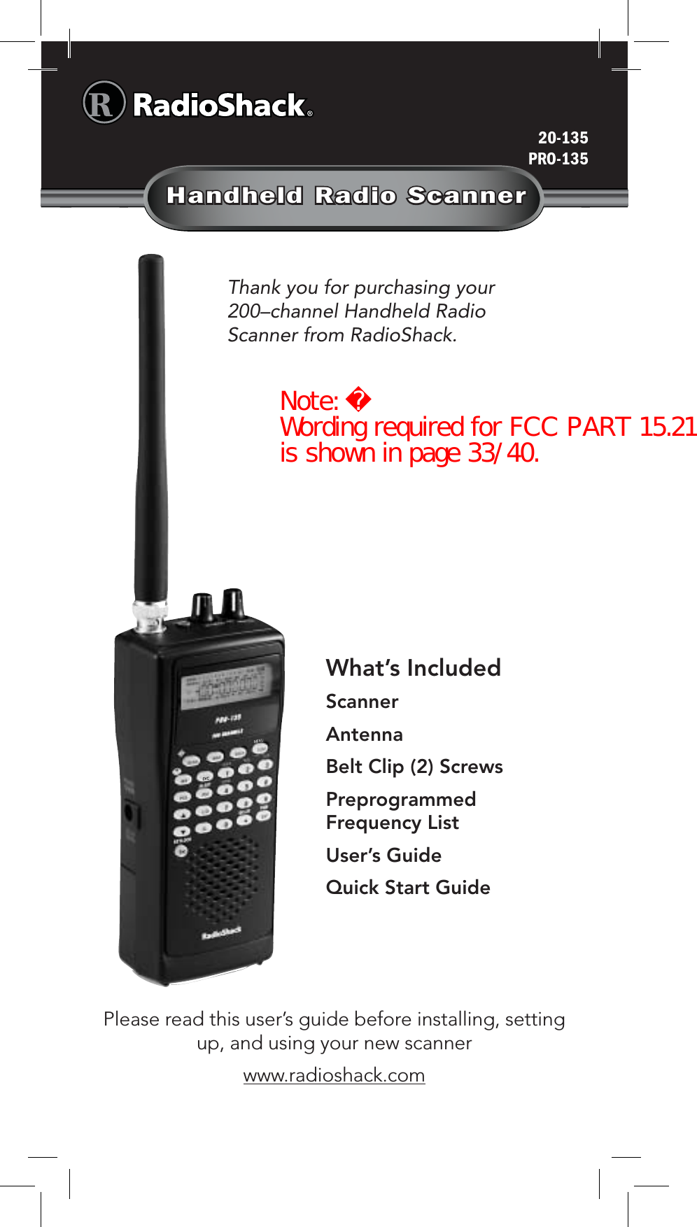 Handheld Radio ScannerThank you for purchasing your 200–channel Handheld Radio Scanner from RadioShack.20-135PRO-135Please read this user’s guide before installing, setting up, and using your new scannerwww.radioshack.comWhat’s IncludedScannerAntennaBelt Clip (2) ScrewsPreprogrammed Frequency ListUser’s GuideQuick Start GuideNote: Wording required for FCC PART 15.21 is shown in page 33/40.