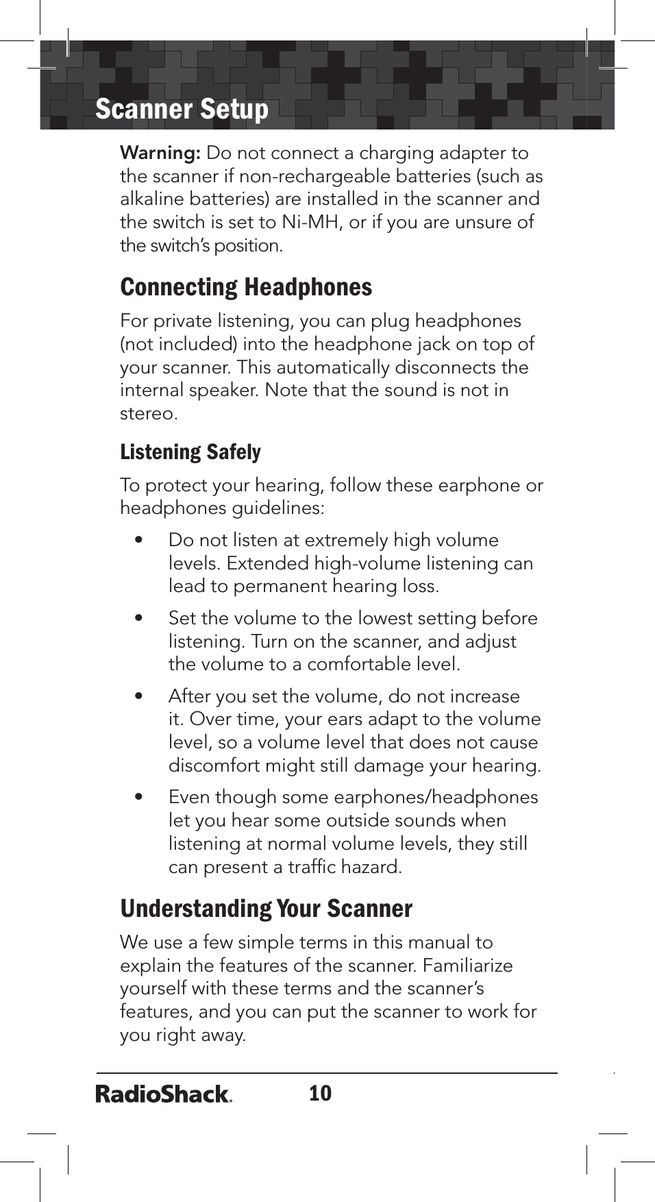 10Scanner SetupWarning: Do not connect a charging adapter to the scanner if non-rechargeable batteries (such as alkaline batteries) are installed in the scanner and the switch is set to Ni-MH, or if you are unsure of the switch’s position. Connecting HeadphonesFor private listening, you can plug headphones (not included) into the headphone jack on top of your scanner. This automatically disconnects the internal speaker. Note that the sound is not in stereo.Listening SafelyTo protect your hearing, follow these earphone or headphones guidelines:• Do not listen at extremely high volume levels. Extended high-volume listening can lead to permanent hearing loss.• Set the volume to the lowest setting before listening. Turn on the scanner, and adjust the volume to a comfortable level.• After you set the volume, do not increase it. Over time, your ears adapt to the volume level, so a volume level that does not cause discomfort might still damage your hearing.• Even though some earphones/headphones let you hear some outside sounds when listening at normal volume levels, they still can present a trafﬁc hazard.Understanding Your ScannerWe use a few simple terms in this manual to explain the features of the scanner. Familiarize yourself with these terms and the scanner’s features, and you can put the scanner to work for you right away. 