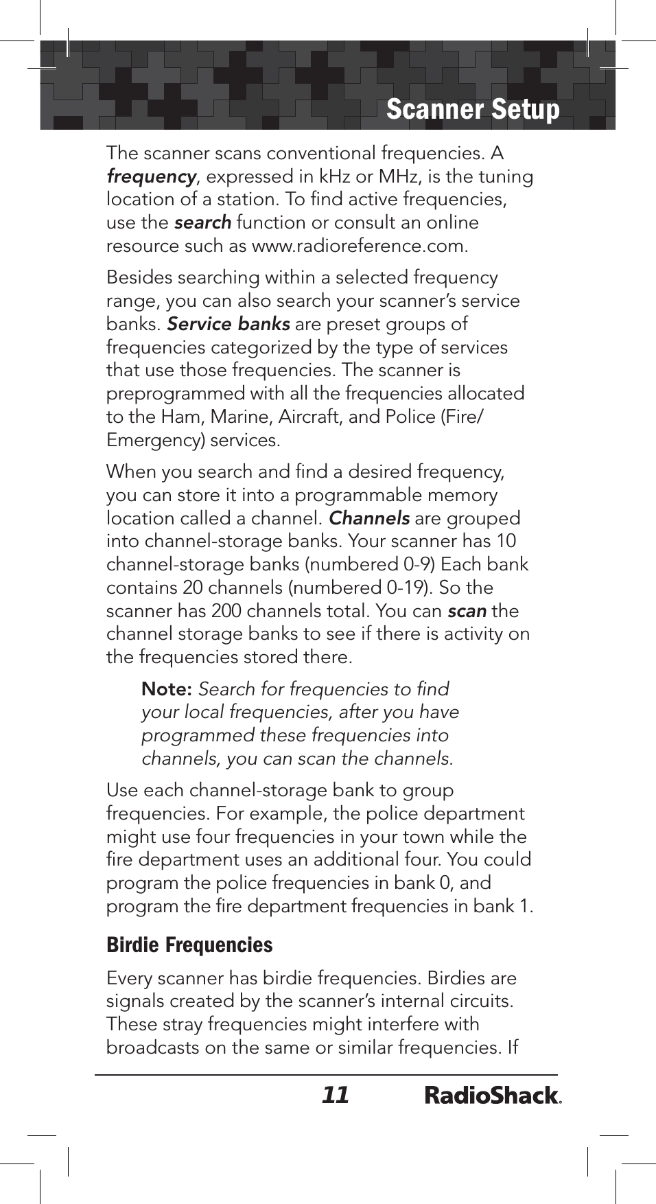 11Scanner SetupThe scanner scans conventional frequencies. A frequency, expressed in kHz or MHz, is the tuning location of a station. To ﬁnd active frequencies, use the search function or consult an online resource such as www.radioreference.com.  Besides searching within a selected frequency range, you can also search your scanner’s service banks. Service banks are preset groups of frequencies categorized by the type of services that use those frequencies. The scanner is preprogrammed with all the frequencies allocated to the Ham, Marine, Aircraft, and Police (Fire/Emergency) services. When you search and ﬁnd a desired frequency, you can store it into a programmable memory location called a channel. Channels are grouped into channel-storage banks. Your scanner has 10 channel-storage banks (numbered 0-9) Each bank contains 20 channels (numbered 0-19). So the scanner has 200 channels total. You can scan the channel storage banks to see if there is activity on the frequencies stored there.Note: Search for frequencies to ﬁnd your local frequencies, after you have programmed these frequencies into channels, you can scan the channels.Use each channel-storage bank to group frequencies. For example, the police department might use four frequencies in your town while the ﬁre department uses an additional four. You could program the police frequencies in bank 0, and program the ﬁre department frequencies in bank 1.Birdie Frequencies Every scanner has birdie frequencies. Birdies are signals created by the scanner’s internal circuits. These stray frequencies might interfere with broadcasts on the same or similar frequencies. If 