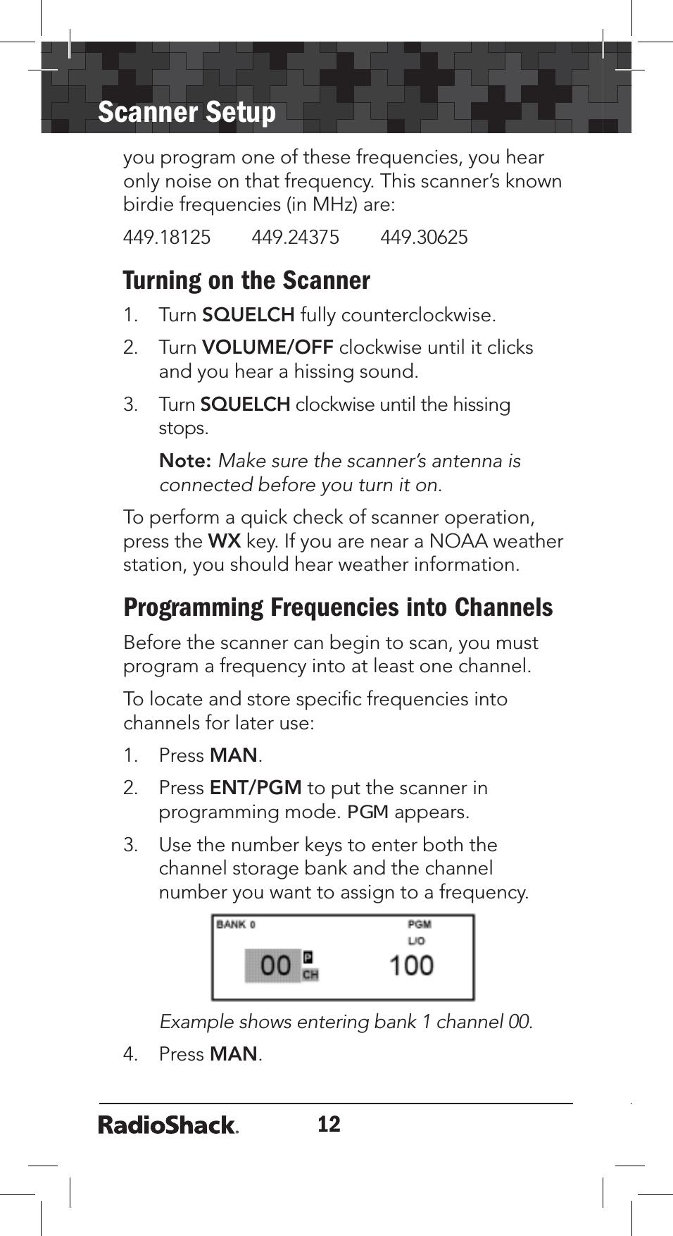 12Scanner Setupyou program one of these frequencies, you hear only noise on that frequency. This scanner’s known birdie frequencies (in MHz) are: 449.18125        449.24375        449.30625Turning on the Scanner1. Turn SQUELCH fully counterclockwise.2. Turn VOLUME/OFF clockwise until it clicks and you hear a hissing sound.3. Turn SQUELCH clockwise until the hissing stops.Note: Make sure the scanner’s antenna is connected before you turn it on.To perform a quick check of scanner operation, press the WX key. If you are near a NOAA weather station, you should hear weather information.Programming Frequencies into ChannelsBefore the scanner can begin to scan, you must program a frequency into at least one channel. To locate and store speciﬁc frequencies into channels for later use:1. Press MAN.2. Press ENT/PGM to put the scanner in programming mode. PGM appears.3. Use the number keys to enter both the channel storage bank and the channel number you want to assign to a frequency.Example shows entering bank 1 channel 00. 4. Press MAN.