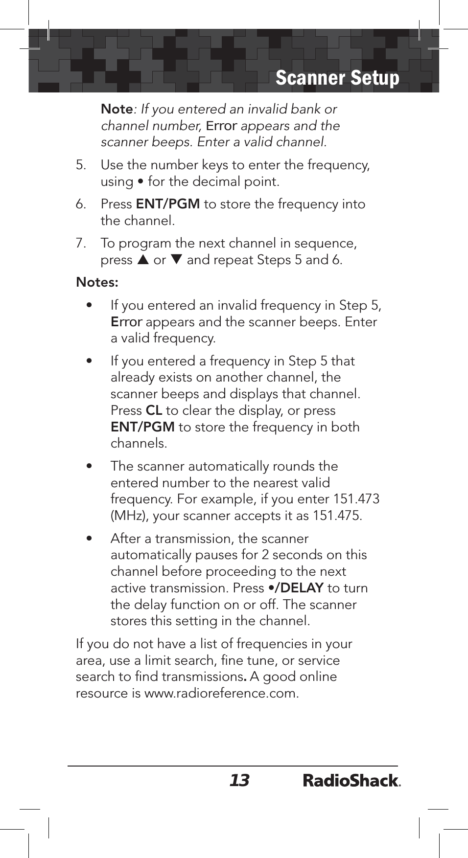 13Scanner SetupNote: If you entered an invalid bank or channel number, Error appears and the scanner beeps. Enter a valid channel.5. Use the number keys to enter the frequency, using •for the decimal point.6. Press ENT/PGM to store the frequency into the channel. 7. To program the next channel in sequence, press S or T and repeat Steps 5 and 6.Notes:• If you entered an invalid frequency in Step 5, Error appears and the scanner beeps. Enter a valid frequency.• If you entered a frequency in Step 5 that already exists on another channel, the scanner beeps and displays that channel. Press CL to clear the display, or press ENT/PGM to store the frequency in both channels.• The scanner automatically rounds the entered number to the nearest valid frequency. For example, if you enter 151.473 (MHz), your scanner accepts it as 151.475.• After a transmission, the scanner automatically pauses for 2 seconds on this channel before proceeding to the next active transmission. Press •/DELAY to turn the delay function on or off. The scanner stores this setting in the channel. If you do not have a list of frequencies in your area, use a limit search, ﬁne tune, or service search to ﬁnd transmissions. A good online resource is www.radioreference.com. 