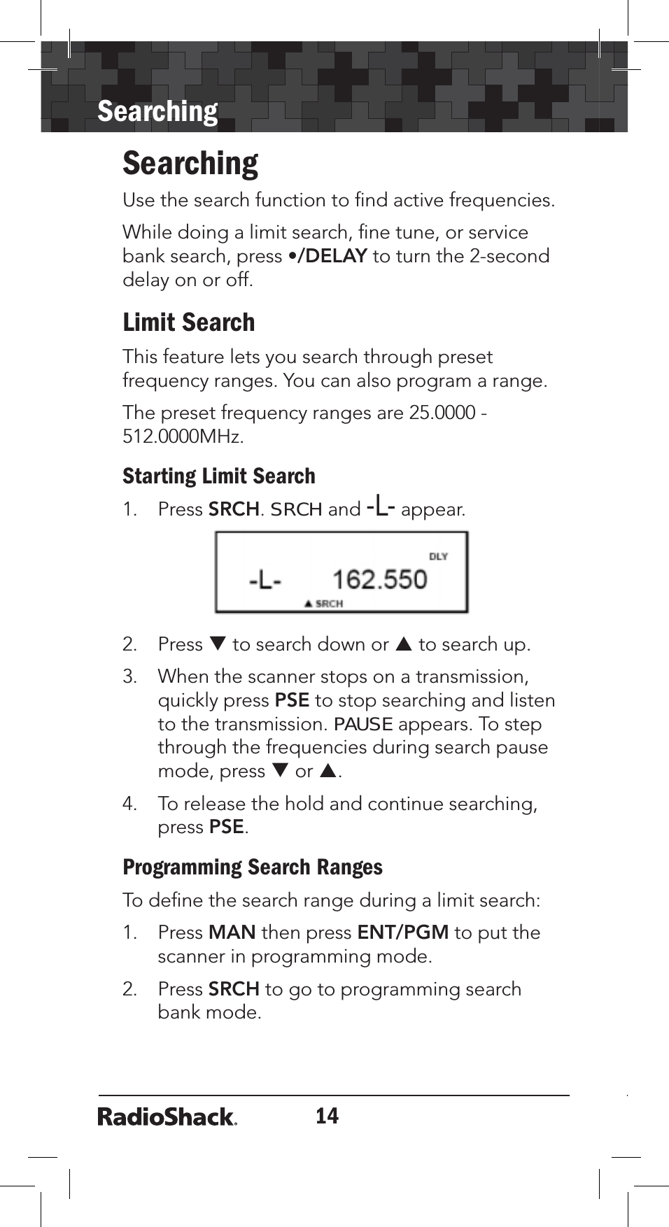 14SearchingSearchingUse the search function to ﬁnd active frequencies.While doing a limit search, ﬁne tune, or service bank search, press •/DELAY to turn the 2-second delay on or off.Limit SearchThis feature lets you search through preset frequency ranges. You can also program a range. The preset frequency ranges are 25.0000 - 512.0000MHz.Starting Limit Search1. Press SRCH.SRCHand-L- appear.2. Press T to search down or S to search up.3. When the scanner stops on a transmission, quickly press PSE to stop searching and listen to the transmission. PAUSE appears. To step through the frequencies during search pause mode, press T or S.4. To release the hold and continue searching, press PSE.Programming Search RangesTo deﬁne the search range during a limit search: 1. Press MAN then press ENT/PGM to put the scanner in programming mode.2. Press SRCH to go to programming search bank mode.