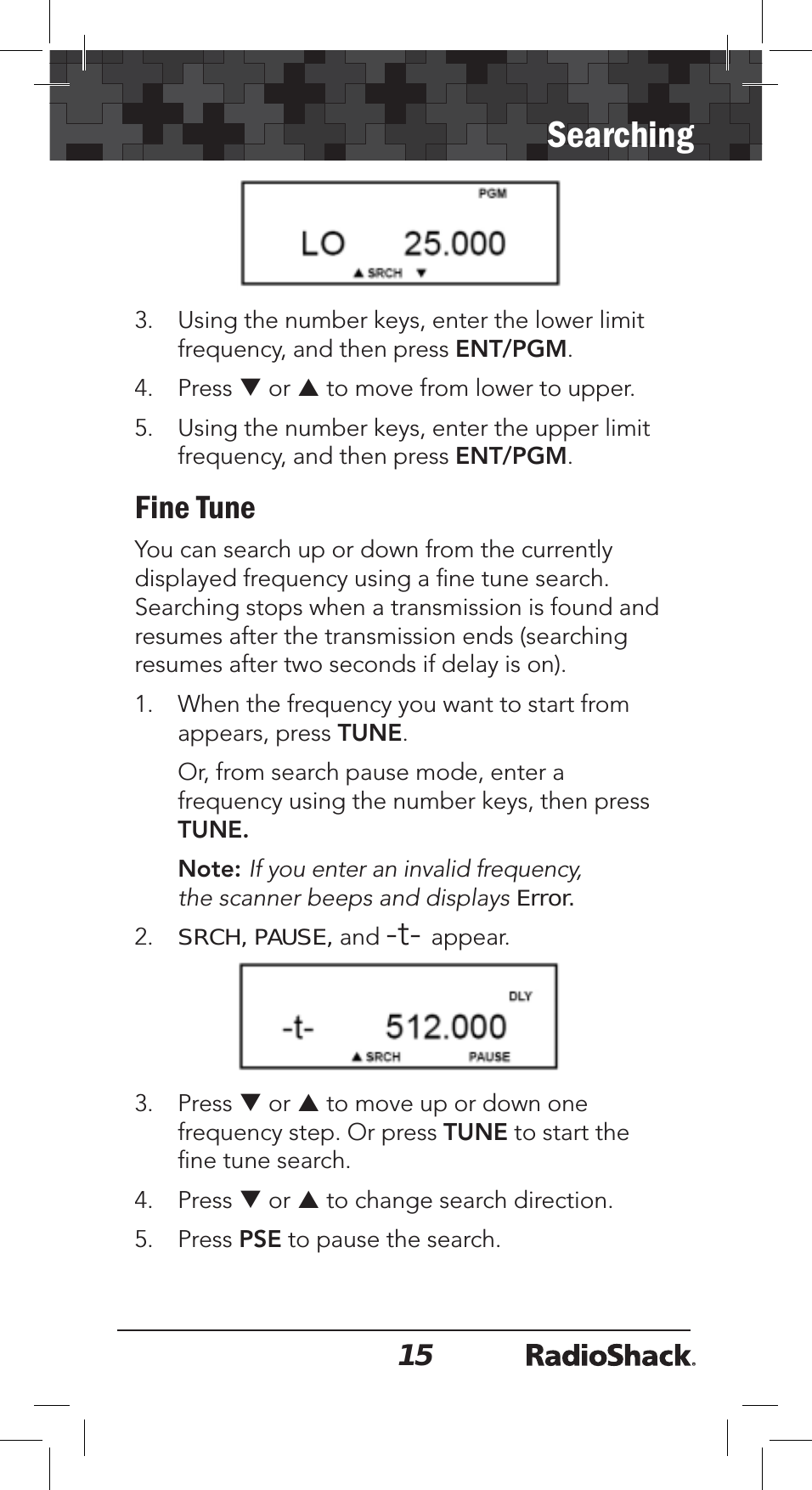 15Searching3. Using the number keys, enter the lower limit frequency, and then press ENT/PGM.4. Press T or S to move from lower to upper.5. Using the number keys, enter the upper limit frequency, and then press ENT/PGM.Fine TuneYou can search up or down from the currently displayed frequency using a ﬁne tune search. Searching stops when a transmission is found and resumes after the transmission ends (searching resumes after two seconds if delay is on). 1. When the frequency you want to start from appears, press TUNE.Or, from search pause mode, enter a frequency using the number keys, then press TUNE.Note: If you enter an invalid frequency, the scanner beeps and displays Error.2.SRCH, PAUSE, and -t- appear. 3. Press T or S to move up or down one frequency step. Or press TUNE to start the ﬁne tune search. 4. Press T or S to change search direction.5. Press PSE to pause the search.