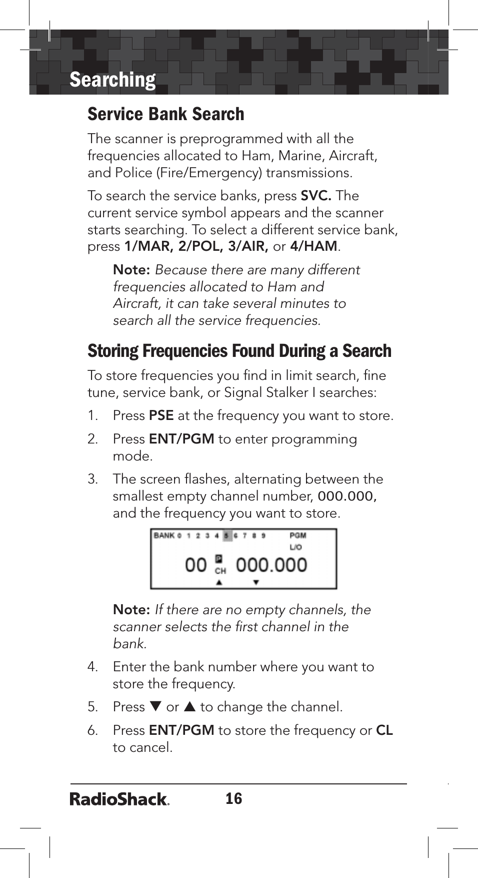 16SearchingService Bank SearchThe scanner is preprogrammed with all the frequencies allocated to Ham, Marine, Aircraft, and Police (Fire/Emergency) transmissions.   To search the service banks, press SVC. The current service symbol appears and the scanner starts searching. To select a different service bank, press 1/MAR, 2/POL, 3/AIR, or 4/HAM.Note: Because there are many different frequencies allocated to Ham and Aircraft, it can take several minutes to search all the service frequencies.Storing Frequencies Found During a SearchTo store frequencies you ﬁnd in limit search, ﬁne tune, service bank, or Signal Stalker I searches:1. Press PSE at the frequency you want to store.2. Press ENT/PGM to enter programming mode.3. The screen ﬂashes, alternating between the smallest empty channel number, 000.000,and the frequency you want to store.Note: If there are no empty channels, the scanner selects the ﬁrst channel in the bank.4. Enter the bank number where you want to store the frequency. 5. Press T or S to change the channel.6. Press ENT/PGM to store the frequency or CLto cancel. 