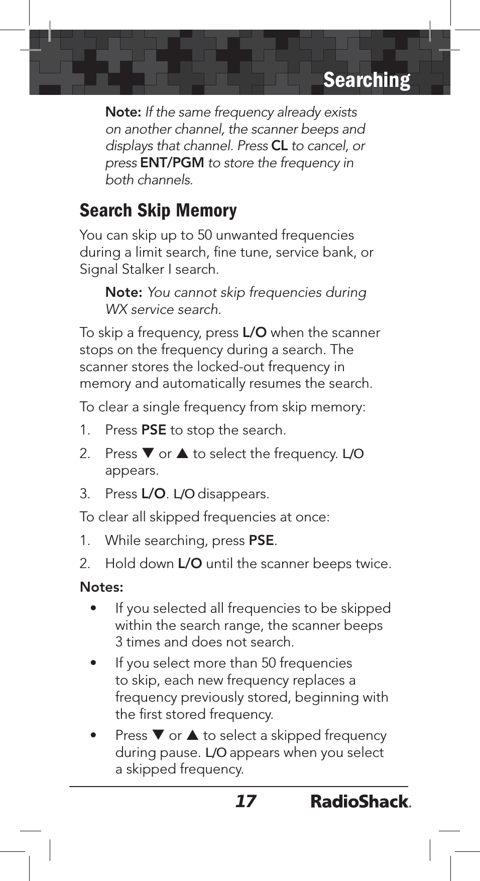 17SearchingNote: If the same frequency already exists on another channel, the scanner beeps and displays that channel. Press CL to cancel, or press ENT/PGM to store the frequency in both channels.Search Skip MemoryYou can skip up to 50 unwanted frequencies during a limit search, ﬁne tune, service bank, or Signal Stalker I search.Note: You cannot skip frequencies during WX service search.To skip a frequency, press L/O when the scanner stops on the frequency during a search. The scanner stores the locked-out frequency in memory and automatically resumes the search.To clear a single frequency from skip memory:1. Press PSE to stop the search.2. Press T or S to select the frequency. L/Oappears.3. Press L/O.L/O disappears.To clear all skipped frequencies at once:1. While searching, press PSE.2. Hold down L/O until the scanner beeps twice.Notes:• If you selected all frequencies to be skipped within the search range, the scanner beeps 3 times and does not search. • If you select more than 50 frequencies to skip, each new frequency replaces a frequency previously stored, beginning with the ﬁrst stored frequency.• Press T or S to select a skipped frequency during pause. L/O appears when you select a skipped frequency.