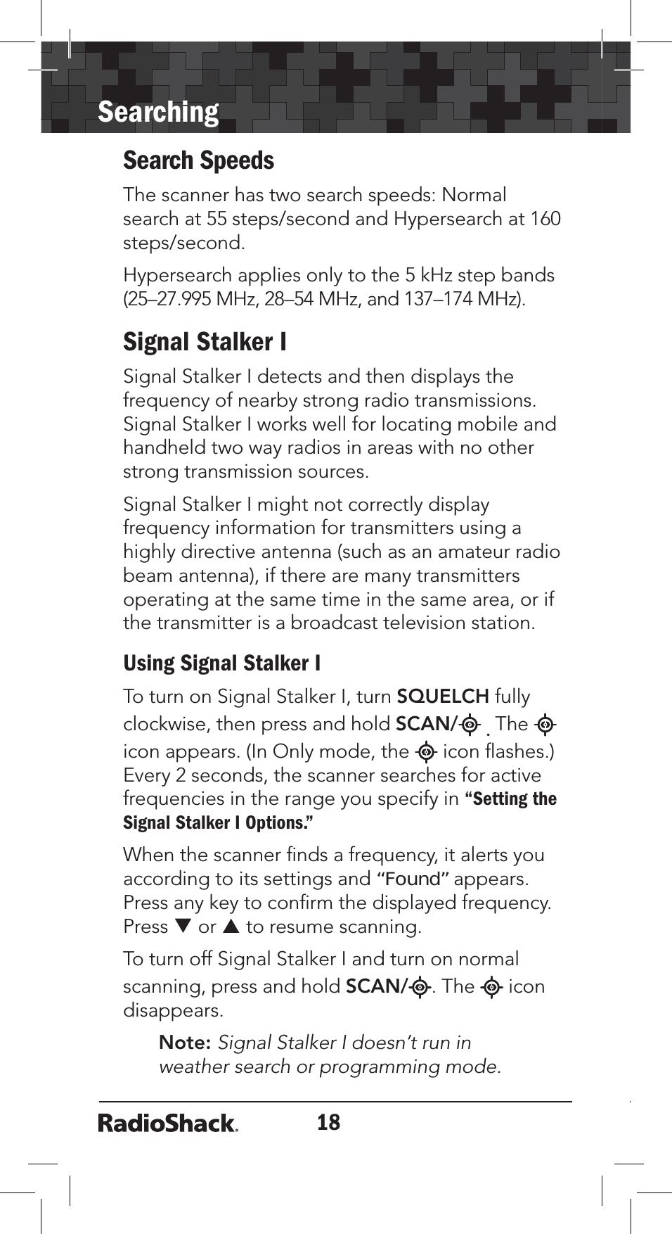 18SearchingSearch SpeedsThe scanner has two search speeds: Normal search at 55 steps/second and Hypersearch at 160 steps/second.Hypersearch applies only to the 5 kHz step bands (25–27.995 MHz, 28–54 MHz, and 137–174 MHz).Signal Stalker ISignal Stalker I detects and then displays the frequency of nearby strong radio transmissions. Signal Stalker I works well for locating mobile and handheld two way radios in areas with no other strong transmission sources. Signal Stalker I might not correctly display frequency information for transmitters using a highly directive antenna (such as an amateur radio beam antenna), if there are many transmitters operating at the same time in the same area, or if the transmitter is a broadcast television station.Using Signal Stalker ITo turn on Signal Stalker I, turn SQUELCH fully clockwise, then press and hold SCAN/ .Theicon appears. (In Only mode, the   icon ﬂashes.) Every 2 seconds, the scanner searches for active frequencies in the range you specify in “Setting the Signal Stalker I Options.”When the scanner ﬁnds a frequency, it alerts you according to its settings and “Found” appears. Press any key to conﬁrm the displayed frequency. Press T or S to resume scanning.To turn off Signal Stalker I and turn on normal scanning, press and hold SCAN/ . The  icon disappears.Note: Signal Stalker I doesn’t run in weather search or programming mode. 