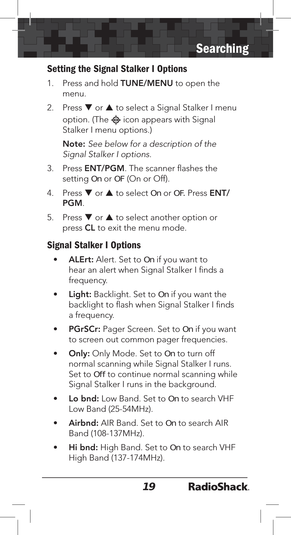 19SearchingSetting the Signal Stalker I Options1. Press and hold TUNE/MENU to open the menu.2. Press T or S to select a Signal Stalker I menu option. (The   icon appears with Signal Stalker I menu options.) Note: See below for a description of the Signal Stalker I options. 3. Press ENT/PGM. The scanner ﬂashes the settingOn or OF (On or Off).4. Press T or S to select On or OF. Press ENT/PGM.5. Press T or S to select another option or press CL to exit the menu mode.Signal Stalker I Options•ALErt: Alert. Set to On if you want to hear an alert when Signal Stalker I ﬁnds a frequency.•Light: Backlight. Set to On if you want the backlight to ﬂash when Signal Stalker I ﬁnds a frequency.•PGrSCr: Pager Screen. Set to On if you want to screen out common pager frequencies.•Only: Only Mode. Set to On to turn off normal scanning while Signal Stalker I runs. Set to Off to continue normal scanning while Signal Stalker I runs in the background.•Lo bnd: Low Band. Set to On to search VHF Low Band (25-54MHz).•Airbnd: AIR Band. Set to On to search AIR Band (108-137MHz). •Hi bnd: High Band. Set to On to search VHF High Band (137-174MHz). 