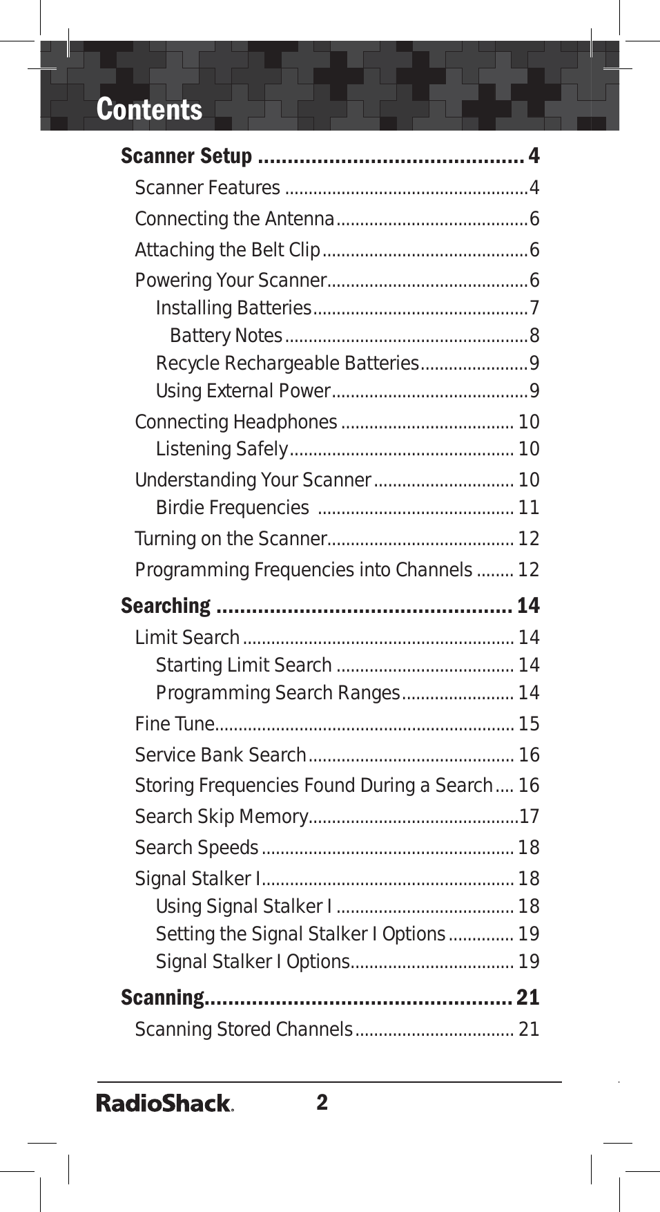 2ContentsScanner Setup ............................................. 4Scanner Features ....................................................4Connecting the Antenna.........................................6Attaching the Belt Clip............................................6Powering Your Scanner...........................................6Installing Batteries..............................................7Battery Notes....................................................8Recycle Rechargeable Batteries.......................9Using External Power..........................................9Connecting Headphones.....................................10Listening Safely................................................10Understanding Your Scanner..............................10Birdie Frequencies ..........................................11Turning on the Scanner........................................12Programming Frequencies into Channels........12Searching .................................................. 14Limit Search..........................................................14Starting Limit Search...................................... 14Programming Search Ranges........................ 14Fine Tune................................................................15Service Bank Search............................................16Storing Frequencies Found During a Search.... 16Search Skip Memory.............................................17Search Speeds......................................................18Signal Stalker I......................................................18Using Signal Stalker I......................................18Setting the Signal Stalker I Options.............. 19Signal Stalker I Options...................................19Scanning.................................................... 21Scanning Stored Channels.................................. 21
