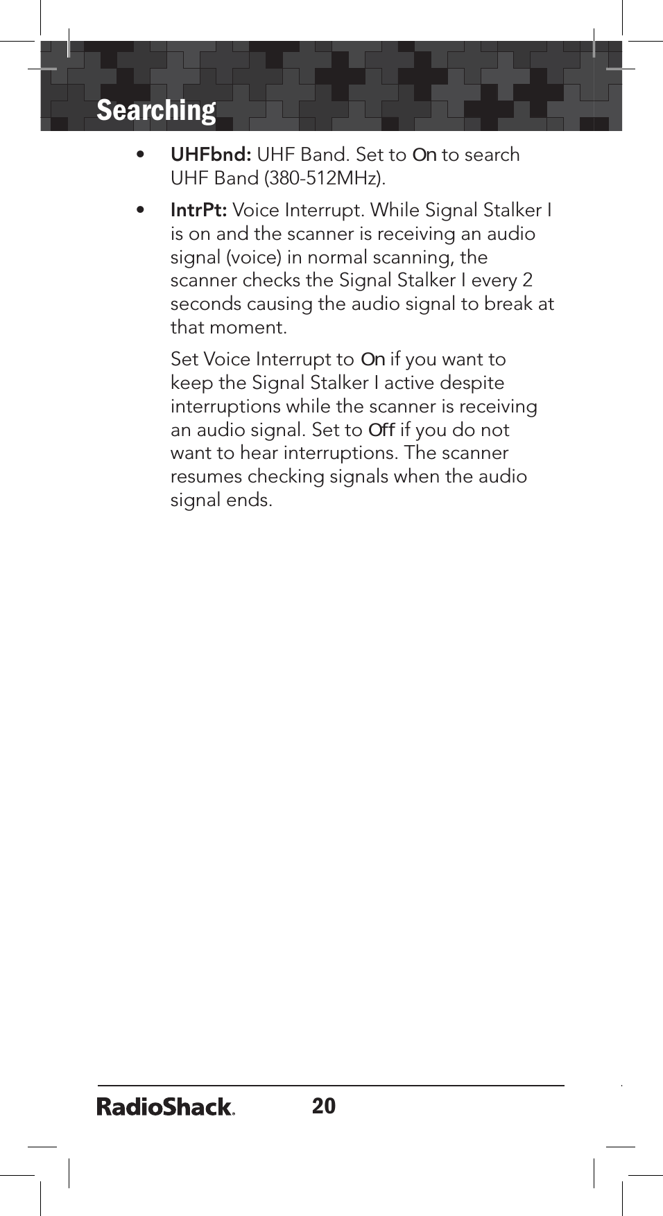20Searching•UHFbnd: UHF Band. Set to On to search UHF Band (380-512MHz). •IntrPt: Voice Interrupt. While Signal Stalker I is on and the scanner is receiving an audio signal (voice) in normal scanning, the scanner checks the Signal Stalker I every 2 seconds causing the audio signal to break at that moment. Set Voice Interrupt to On if you want to keep the Signal Stalker I active despite interruptions while the scanner is receiving an audio signal. Set to Off if you do not want to hear interruptions. The scanner resumes checking signals when the audio signal ends.