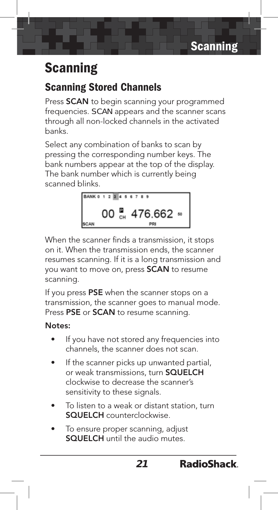 21ScanningScanningScanning Stored ChannelsPress SCAN to begin scanning your programmed frequencies. SCAN appears and the scanner scans through all non-locked channels in the activated banks.Select any combination of banks to scan by pressing the corresponding number keys. The bank numbers appear at the top of the display. The bank number which is currently being scanned blinks. When the scanner ﬁnds a transmission, it stops on it. When the transmission ends, the scanner resumes scanning. If it is a long transmission and you want to move on, press SCAN to resume scanning.If you press PSE when the scanner stops on a transmission, the scanner goes to manual mode. Press PSE or SCAN to resume scanning. Notes:• If you have not stored any frequencies into channels, the scanner does not scan.• If the scanner picks up unwanted partial, or weak transmissions, turn SQUELCHclockwise to decrease the scanner’s sensitivity to these signals.• To listen to a weak or distant station, turn SQUELCH counterclockwise.• To ensure proper scanning, adjust SQUELCH until the audio mutes.