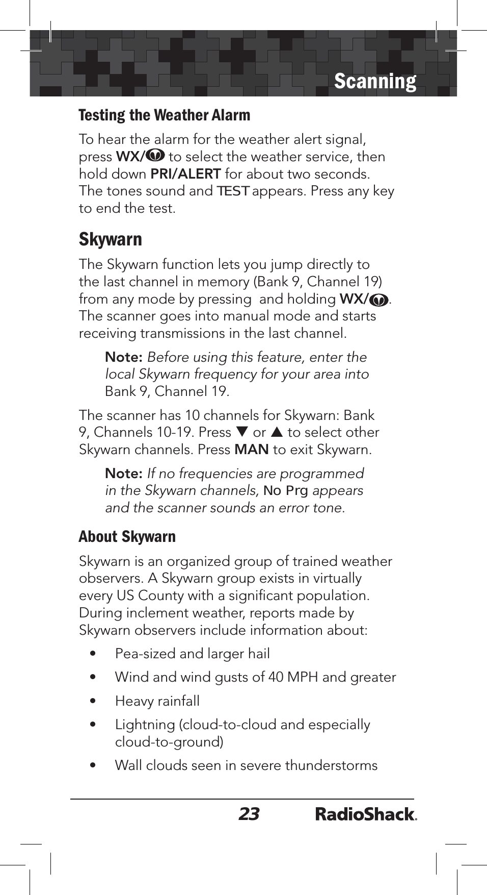 23ScanningTesting the Weather AlarmTo hear the alarm for the weather alert signal, press WX/ to select the weather service, then hold down PRI/ALERT for about two seconds. The tones sound and TEST appears. Press any key to end the test.SkywarnThe Skywarn function lets you jump directly to the last channel in memory (Bank 9, Channel 19)from any mode by pressing  and holding WX/ .The scanner goes into manual mode and starts receiving transmissions in the last channel. Note: Before using this feature, enter the local Skywarn frequency for your area into Bank 9, Channel 19.The scanner has 10 channels for Skywarn: Bank 9, Channels 10-19. Press T or S to select other Skywarn channels. Press MAN to exit Skywarn.Note: If no frequencies are programmed in the Skywarn channels, No Prg appearsand the scanner sounds an error tone.About SkywarnSkywarn is an organized group of trained weather observers. A Skywarn group exists in virtually every US County with a signiﬁcant population. During inclement weather, reports made by Skywarn observers include information about:• Pea-sized and larger hail• Wind and wind gusts of 40 MPH and greater• Heavy rainfall• Lightning (cloud-to-cloud and especially cloud-to-ground)• Wall clouds seen in severe thunderstorms 