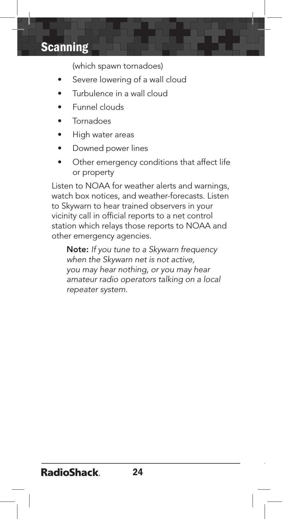 24Scanning(which spawn tornadoes)• Severe lowering of a wall cloud• Turbulence in a wall cloud• Funnel clouds• Tornadoes• High water areas• Downed power lines• Other emergency conditions that affect life or propertyListen to NOAA for weather alerts and warnings, watch box notices, and weather-forecasts. Listen to Skywarn to hear trained observers in your vicinity call in ofﬁcial reports to a net control station which relays those reports to NOAA and other emergency agencies.Note: If you tune to a Skywarn frequency when the Skywarn net is not active, you may hear nothing, or you may hear amateur radio operators talking on a local repeater system.