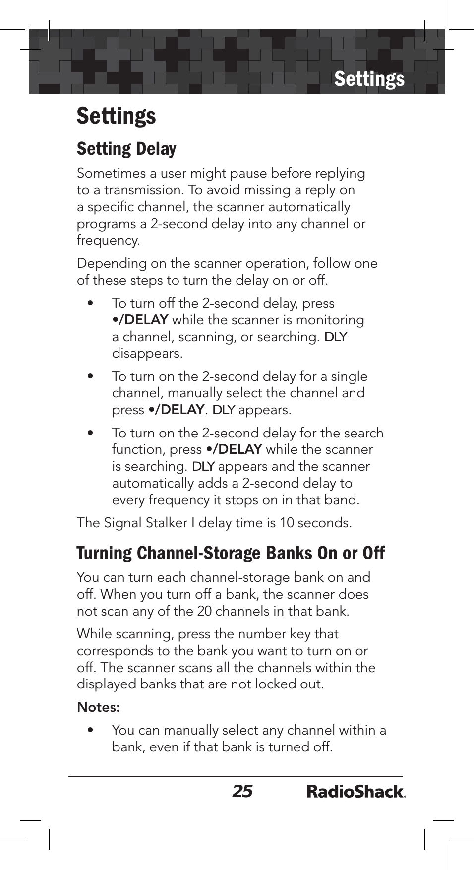 25SettingsSettingsSetting DelaySometimes a user might pause before replying to a transmission. To avoid missing a reply on a speciﬁc channel, the scanner automatically programs a 2-second delay into any channel or frequency. Depending on the scanner operation, follow one of these steps to turn the delay on or off.• To turn off the 2-second delay, press•/DELAY while the scanner is monitoring a channel, scanning, or searching. DLYdisappears.• To turn on the 2-second delay for a single channel, manually select the channel andpress •/DELAY.DLY appears.• To turn on the 2-second delay for the search function, press •/DELAY while the scanner is searching. DLY appears and the scanner automatically adds a 2-second delay to every frequency it stops on in that band. The Signal Stalker I delay time is 10 seconds.Turning Channel-Storage Banks On or OffYou can turn each channel-storage bank on and off. When you turn off a bank, the scanner does not scan any of the 20 channels in that bank.While scanning, press the number key that corresponds to the bank you want to turn on or off. The scanner scans all the channels within the displayed banks that are not locked out. Notes:• You can manually select any channel within a bank, even if that bank is turned off.