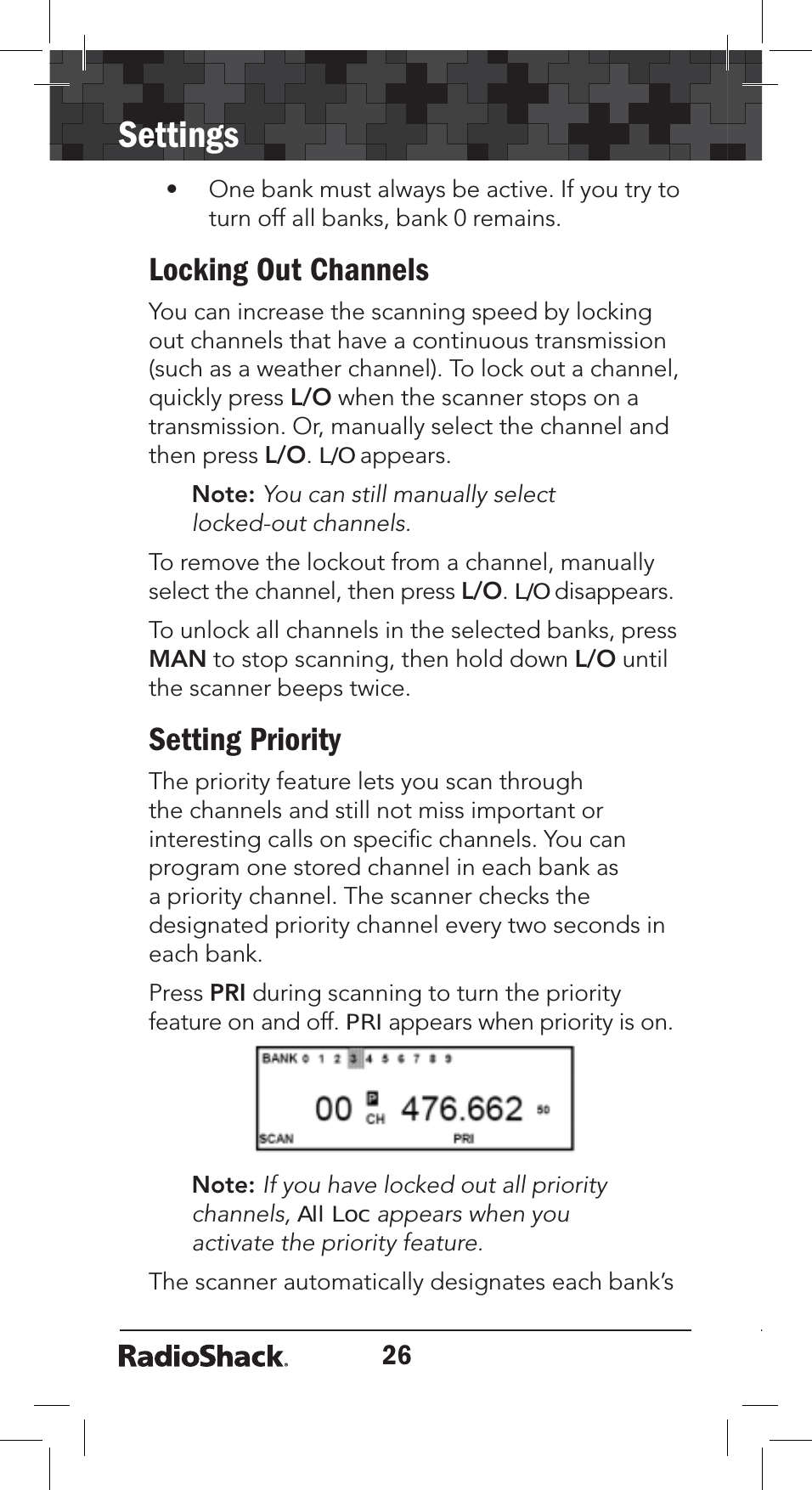 26Settings• One bank must always be active. If you try to turn off all banks, bank 0 remains.Locking Out ChannelsYou can increase the scanning speed by locking out channels that have a continuous transmission (such as a weather channel). To lock out a channel, quickly press L/O when the scanner stops on a transmission. Or, manually select the channel and then press L/O.L/O appears. Note: You can still manually select locked-out channels.To remove the lockout from a channel, manually select the channel, then press L/O. L/O disappears.To unlock all channels in the selected banks, press MAN to stop scanning, then hold down L/O until the scanner beeps twice.Setting PriorityThe priority feature lets you scan through the channels and still not miss important or interesting calls on speciﬁc channels. You can program one stored channel in each bank as a priority channel. The scanner checks the designated priority channel every two seconds in each bank.Press PRI during scanning to turn the priority feature on and off. PRI appears when priority is on.Note: If you have locked out all priority channels,All Loc appears when you activate the priority feature. The scanner automatically designates each bank’s 