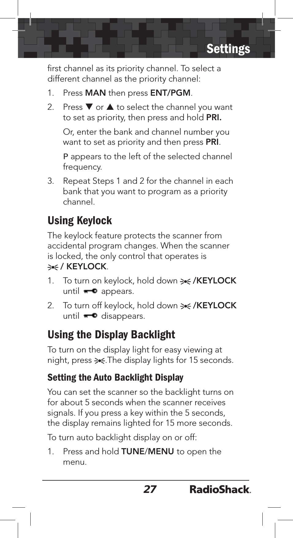 27Settingsﬁrst channel as its priority channel. To select a different channel as the priority channel:1. Press MAN then press ENT/PGM.2. Press T or S to select the channel you want to set as priority, then press and hold PRI.Or, enter the bank and channel number you want to set as priority and then press PRI.P appears to the left of the selected channel frequency.3. Repeat Steps 1 and 2 for the channel in each bank that you want to program as a priority channel.Using KeylockThe keylock feature protects the scanner from accidental program changes. When the scanner is locked, the only control that operates is / KEYLOCK.1. To turn on keylock, hold down  /KEYLOCKuntil  appears.2. To turn off keylock, hold down  /KEYLOCKuntil  disappears.Using the Display BacklightTo turn on the display light for easy viewing at night, press  .The display lights for 15 seconds.Setting the Auto Backlight DisplayYou can set the scanner so the backlight turns on for about 5 seconds when the scanner receives signals. If you press a key within the 5 seconds, the display remains lighted for 15 more seconds.To turn auto backlight display on or off:1. Press and hold TUNE/MENU to open the menu.