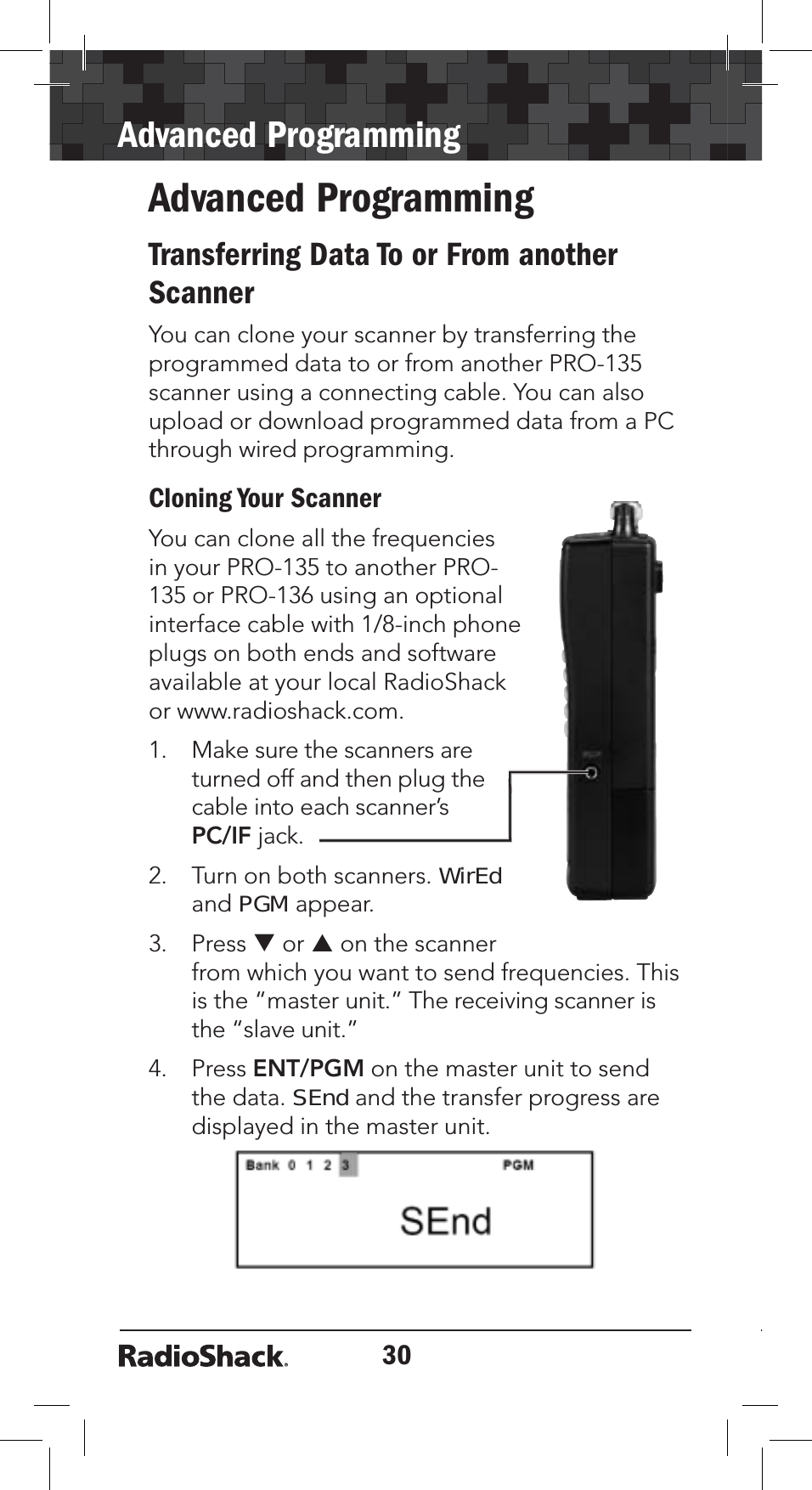 30Advanced ProgrammingAdvanced ProgrammingTransferring Data To or From another ScannerYou can clone your scanner by transferring the programmed data to or from another PRO-135 scanner using a connecting cable. You can also upload or download programmed data from a PC through wired programming.Cloning Your ScannerYou can clone all the frequencies in your PRO-135 to another PRO-135 or PRO-136 using an optional interface cable with 1/8-inch phone plugs on both ends and software available at your local RadioShack or www.radioshack.com.1. Make sure the scanners are turned off and then plug the cable into each scanner’s PC/IF jack.2. Turn on both scanners. WirEdandPGM appear.3. Press T or S on the scanner from which you want to send frequencies. This is the “master unit.” The receiving scanner is the “slave unit.”4. Press ENT/PGM on the master unit to send the data. SEnd and the transfer progress are displayed in the master unit. 