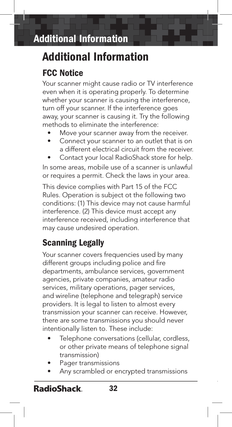 32Additional InformationAdditional InformationFCC NoticeYour scanner might cause radio or TV interference even when it is operating properly. To determine whether your scanner is causing the interference, turn off your scanner. If the interference goes away, your scanner is causing it. Try the following methods to eliminate the interference:• Move your scanner away from the receiver.• Connect your scanner to an outlet that is on a different electrical circuit from the receiver.• Contact your local RadioShack store for help.In some areas, mobile use of a scanner is unlawful or requires a permit. Check the laws in your area. This device complies with Part 15 of the FCC Rules. Operation is subject ot the following two conditions: (1) This device may not cause harmful interference. (2) This device must accept any interference received, including interference that may cause undesired operation.Scanning LegallyYour scanner covers frequencies used by many different groups including police and ﬁre departments, ambulance services, government agencies, private companies, amateur radio services, military operations, pager services, and wireline (telephone and telegraph) service providers. It is legal to listen to almost every transmission your scanner can receive. However, there are some transmissions you should never intentionally listen to. These include:• Telephone conversations (cellular, cordless, or other private means of telephone signal transmission)• Pager transmissions• Any scrambled or encrypted transmissions 