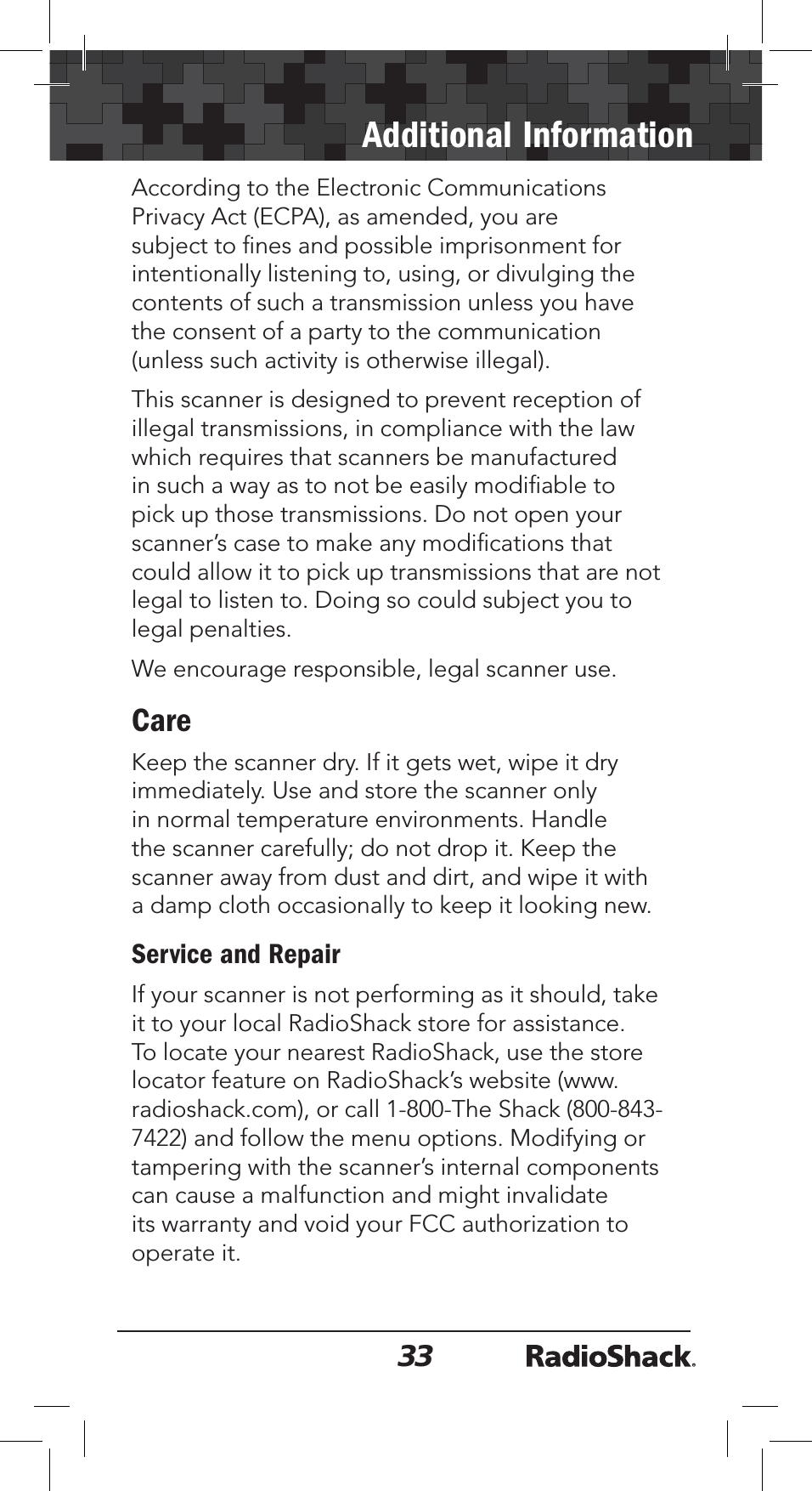33Additional InformationAccording to the Electronic Communications Privacy Act (ECPA), as amended, you are subject to ﬁnes and possible imprisonment for intentionally listening to, using, or divulging the contents of such a transmission unless you have the consent of a party to the communication (unless such activity is otherwise illegal).This scanner is designed to prevent reception of illegal transmissions, in compliance with the law which requires that scanners be manufactured in such a way as to not be easily modiﬁable to pick up those transmissions. Do not open your scanner’s case to make any modiﬁcations that could allow it to pick up transmissions that are not legal to listen to. Doing so could subject you to legal penalties. We encourage responsible, legal scanner use.CareKeep the scanner dry. If it gets wet, wipe it dry immediately. Use and store the scanner only in normal temperature environments. Handle the scanner carefully; do not drop it. Keep the scanner away from dust and dirt, and wipe it with a damp cloth occasionally to keep it looking new.Service and RepairIf your scanner is not performing as it should, take it to your local RadioShack store for assistance. To locate your nearest RadioShack, use the store locator feature on RadioShack’s website (www.radioshack.com), or call 1-800-The Shack (800-843-7422) and follow the menu options. Modifying or tampering with the scanner’s internal components can cause a malfunction and might invalidate its warranty and void your FCC authorization to operate it.
